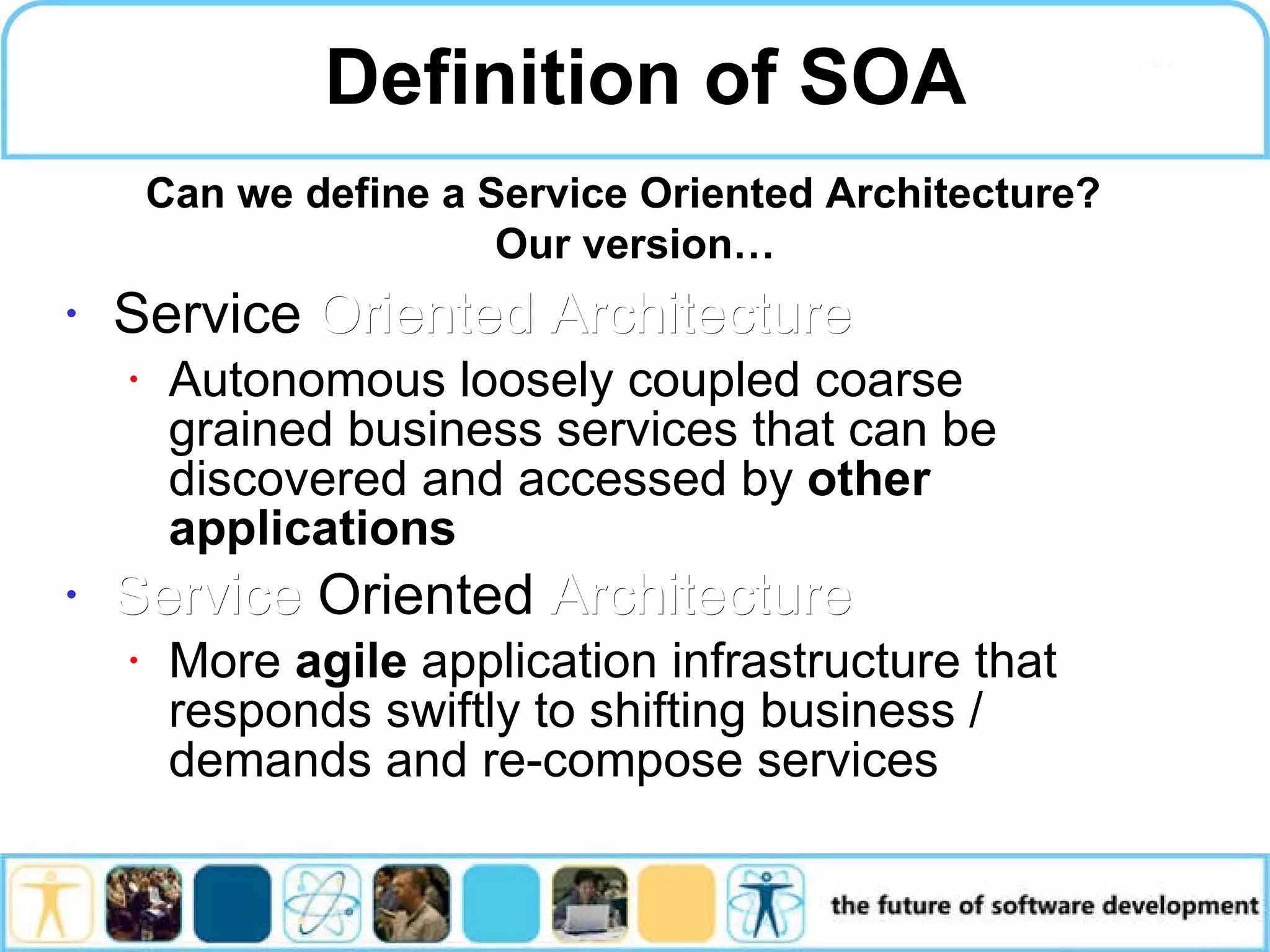 Definition of SOA Service Oriented Architecture Autonomous loosely coupled coarse grained business services that can be discovered and accessed by other applications Service Oriented Architecture More agile application infrastructure that responds swiftly to shifting business / demands and re-compose services Can we define a Service Oriented Architecture? Our version… 