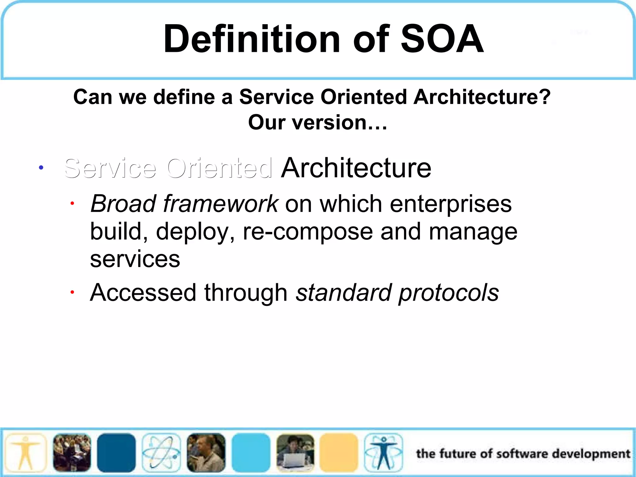 Definition of SOA Service Oriented Architecture Broad framework on which enterprises build, deploy, re-compose and manage services Accessed through standard protocols Can we define a Service Oriented Architecture? Our version… 