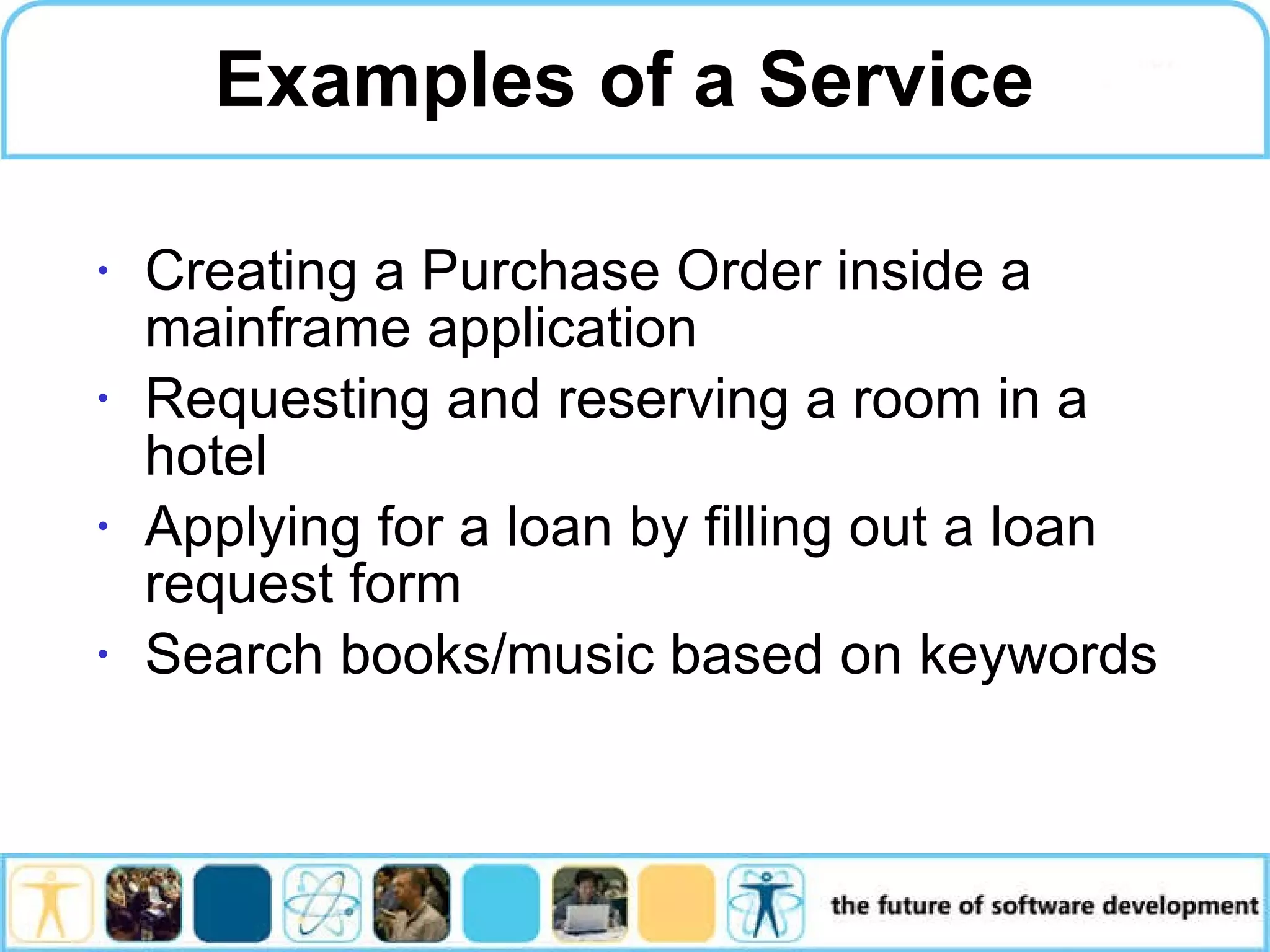 Examples of a Service Creating a Purchase Order inside a mainframe application Requesting and reserving a room in a hotel Applying for a loan by filling out a loan request form Search books/music based on keywords 