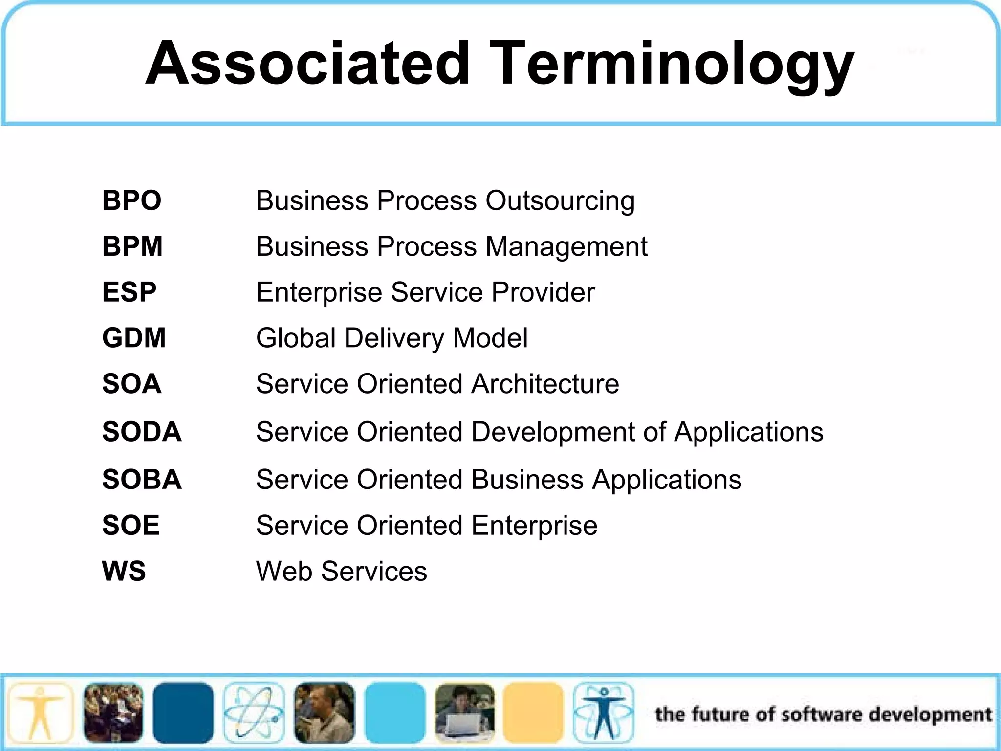 Associated Terminology Service Oriented Architecture SOA Service Oriented Development of Applications SODA Service Oriented Business Applications SOBA Web Services WS Service Oriented Enterprise SOE Global Delivery Model GDM Enterprise Service Provider ESP Business Process Management BPM Business Process Outsourcing BPO 