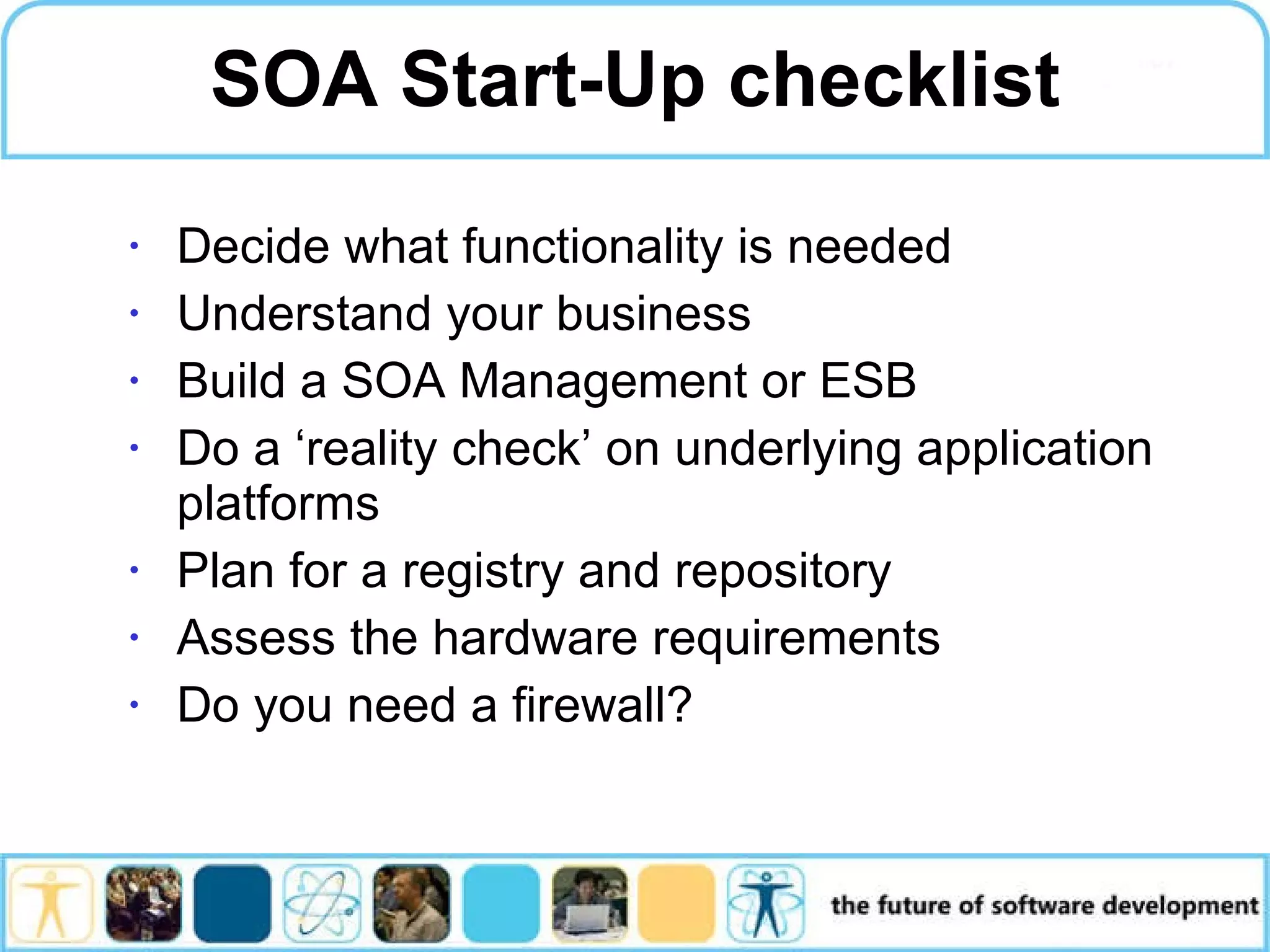 SOA Start-Up checklist Decide what functionality is needed Understand your business Build a SOA Management or ESB Do a ‘reality check’ on underlying application platforms Plan for a registry and repository Assess the hardware requirements Do you need a firewall? 