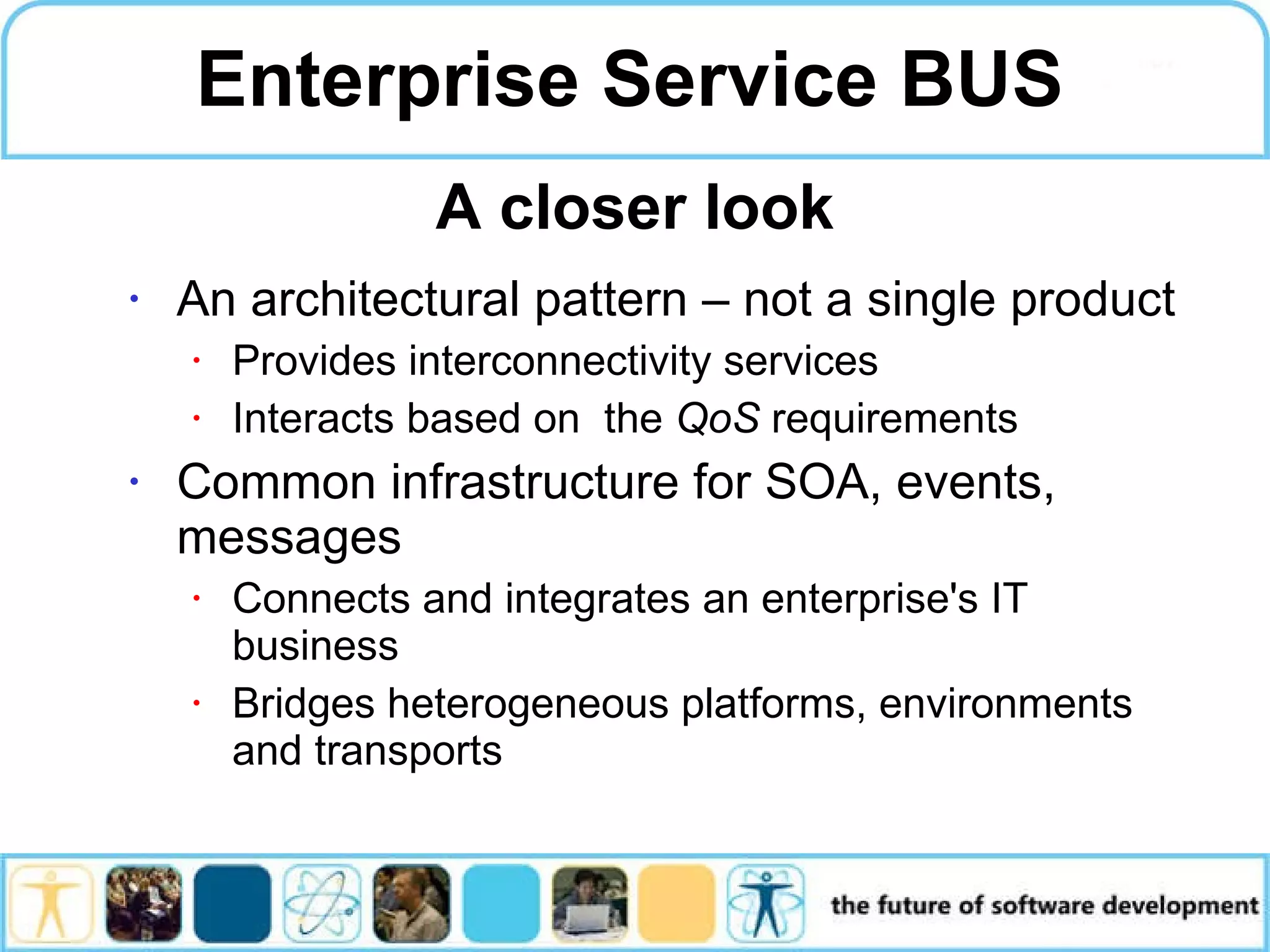 Enterprise Service BUS An architectural pattern – not a single product Provides interconnectivity services Interacts based on the QoS requirements Common infrastructure for SOA, events, messages Connects and integrates an enterprise's IT business Bridges heterogeneous platforms, environments and transports A closer look 