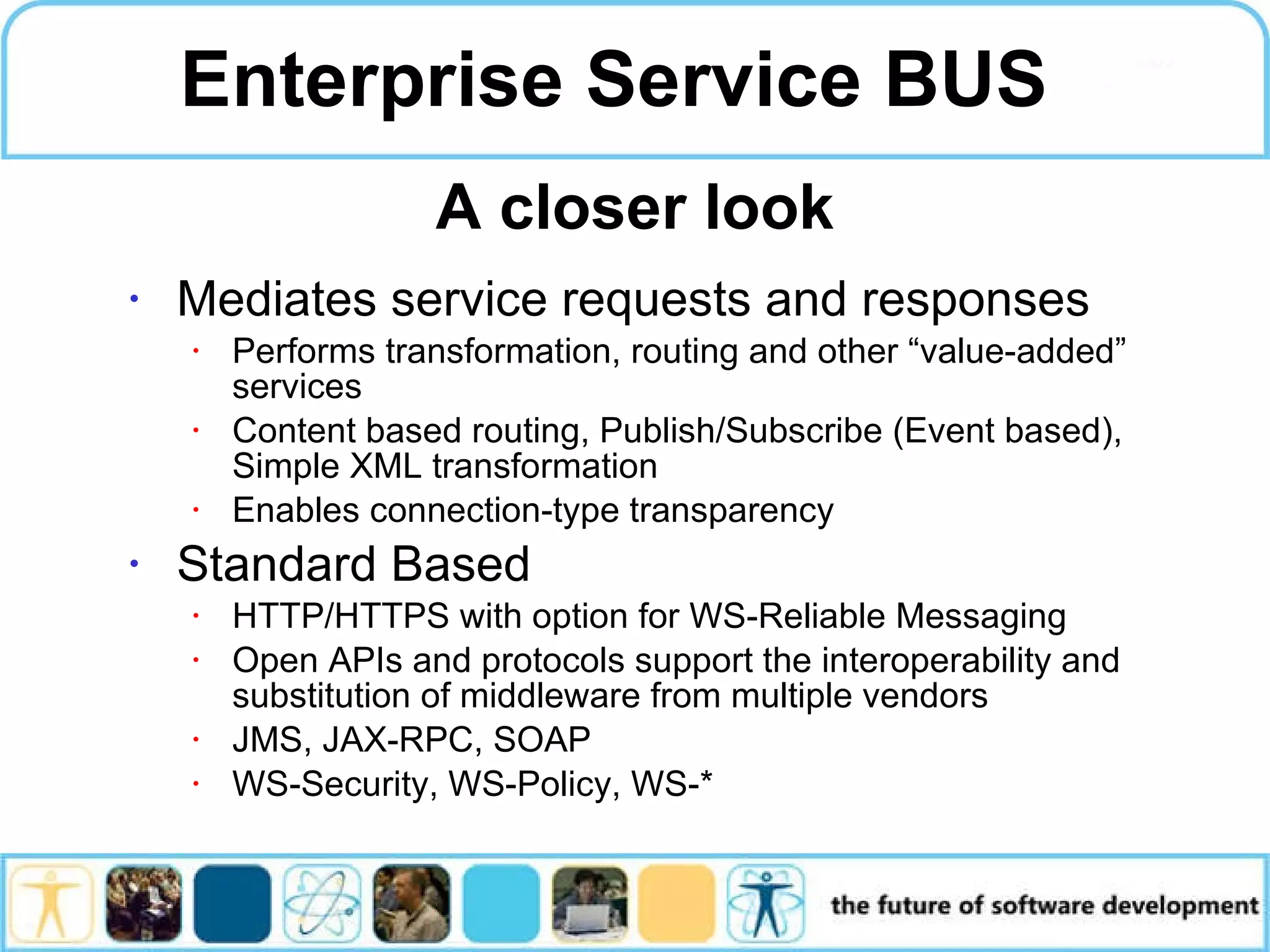 Enterprise Service BUS Mediates service requests and responses Performs transformation, routing and other “value-added” services Content based routing, Publish/Subscribe (Event based), Simple XML transformation Enables connection-type transparency Standard Based HTTP/HTTPS with option for WS-Reliable Messaging Open APIs and protocols support the interoperability and substitution of middleware from multiple vendors JMS, JAX-RPC, SOAP WS-Security, WS-Policy, WS-* A closer look 