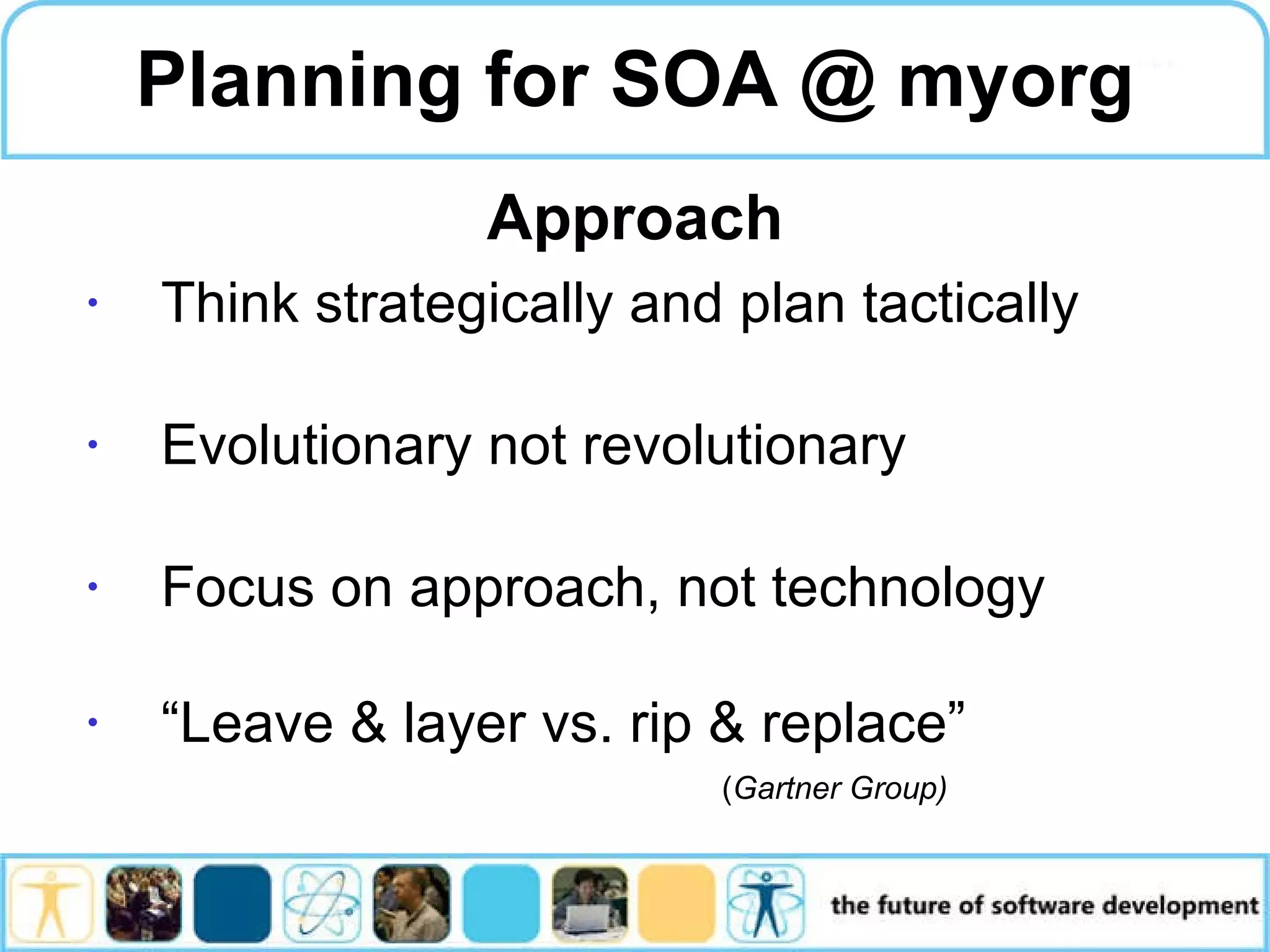 Planning for SOA @ myorg Think strategically and plan tactically Evolutionary not revolutionary Focus on approach, not technology “Leave & layer vs. rip & replace” ( Gartner Group) Approach 