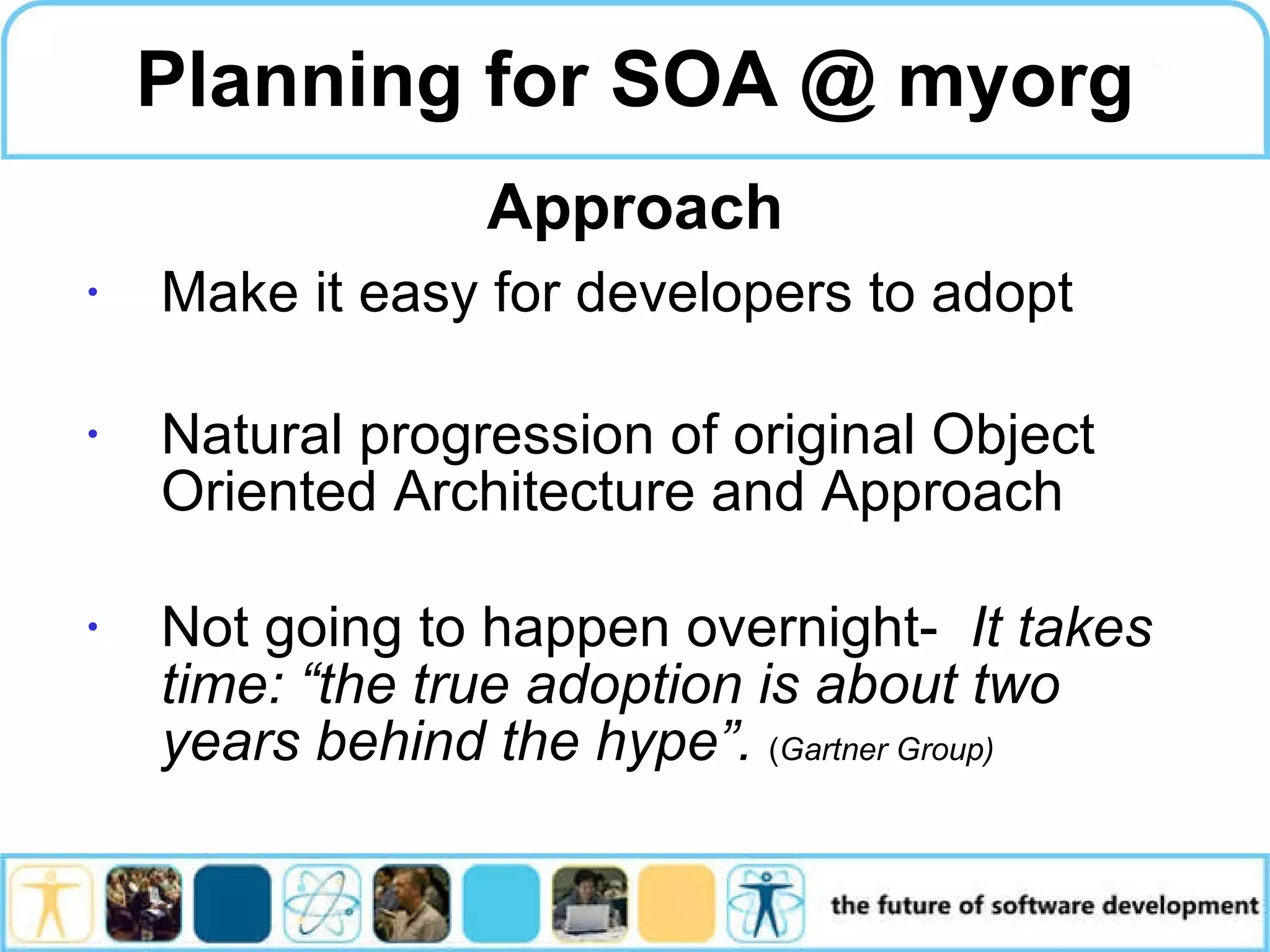 Planning for SOA @ myorg Make it easy for developers to adopt Natural progression of original Object Oriented Architecture and Approach Not going to happen overnight- It takes time: “the true adoption is about two years behind the hype”. ( Gartner Group) Approach 