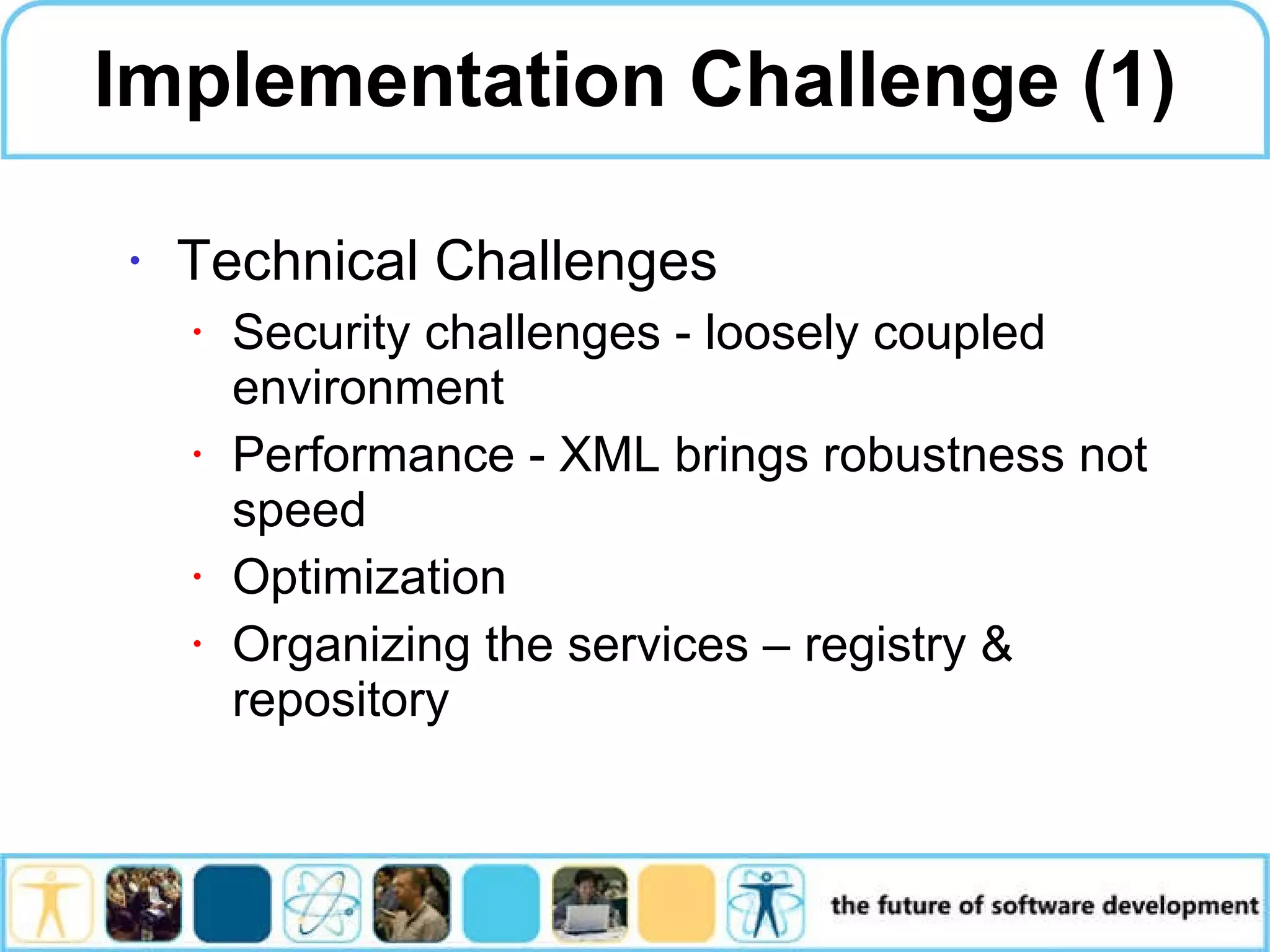 Implementation Challenge (1) Technical Challenges Security challenges - loosely coupled environment Performance - XML brings robustness not speed Optimization Organizing the services – registry & repository 