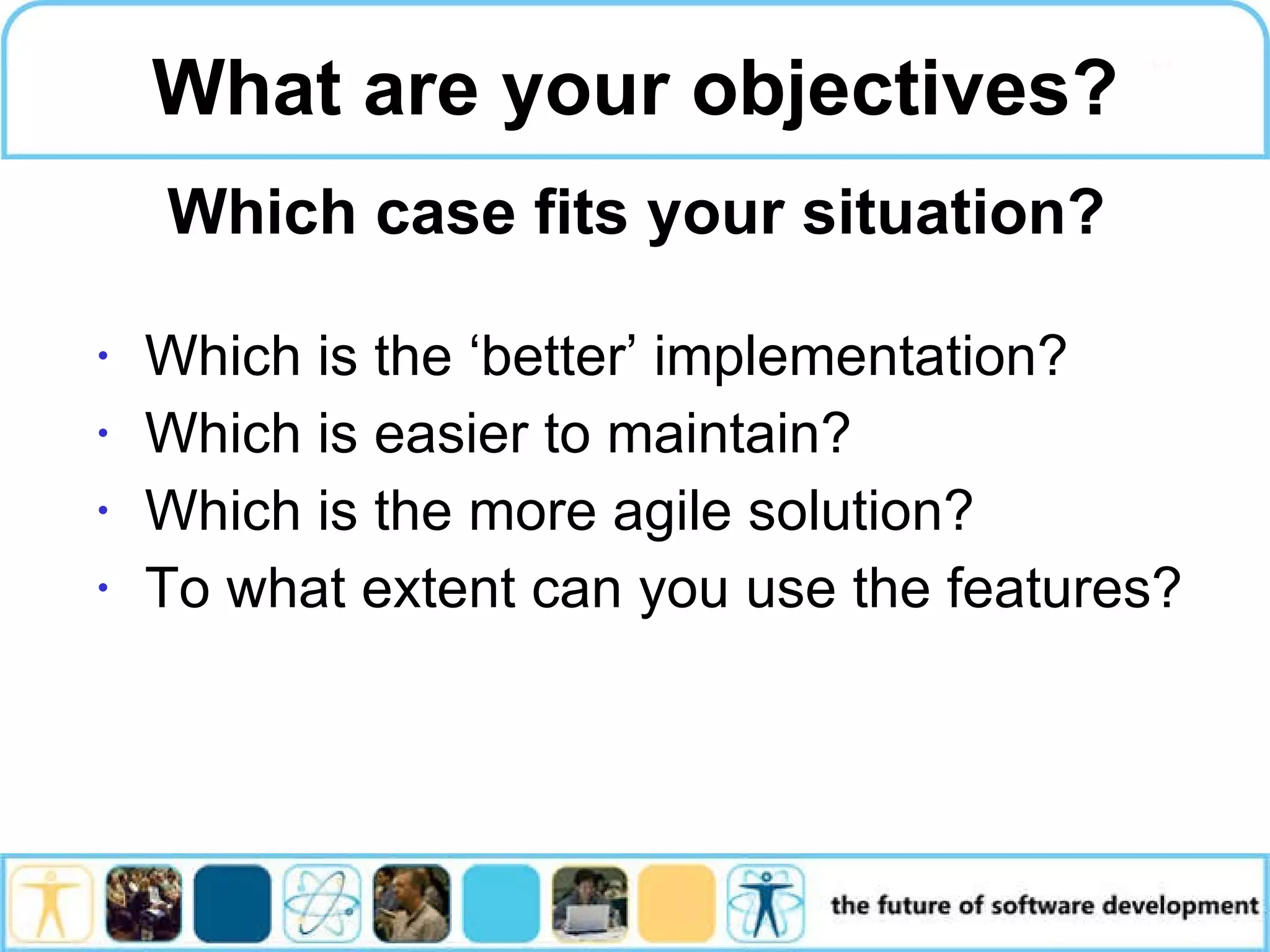 Which is the ‘better’ implementation? Which is easier to maintain? Which is the more agile solution? To what extent can you use the features? What are your objectives? Which case fits your situation? 