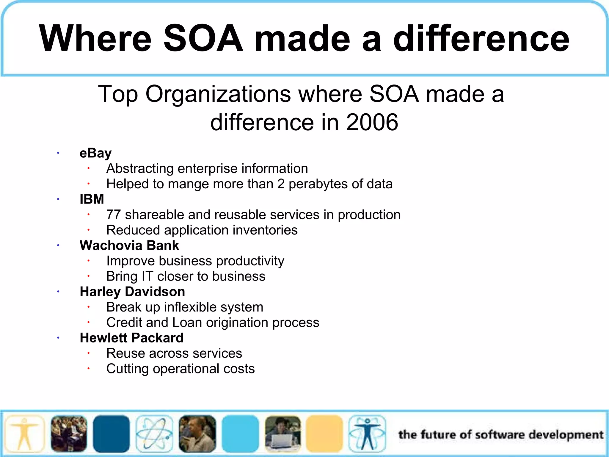 eBay Abstracting enterprise information Helped to mange more than 2 perabytes of data IBM 77 shareable and reusable services in production Reduced application inventories Wachovia Bank Improve business productivity Bring IT closer to business Harley Davidson Break up inflexible system Credit and Loan origination process Hewlett Packard Reuse across services Cutting operational costs Where SOA made a difference Top Organizations where SOA made a difference in 2006 