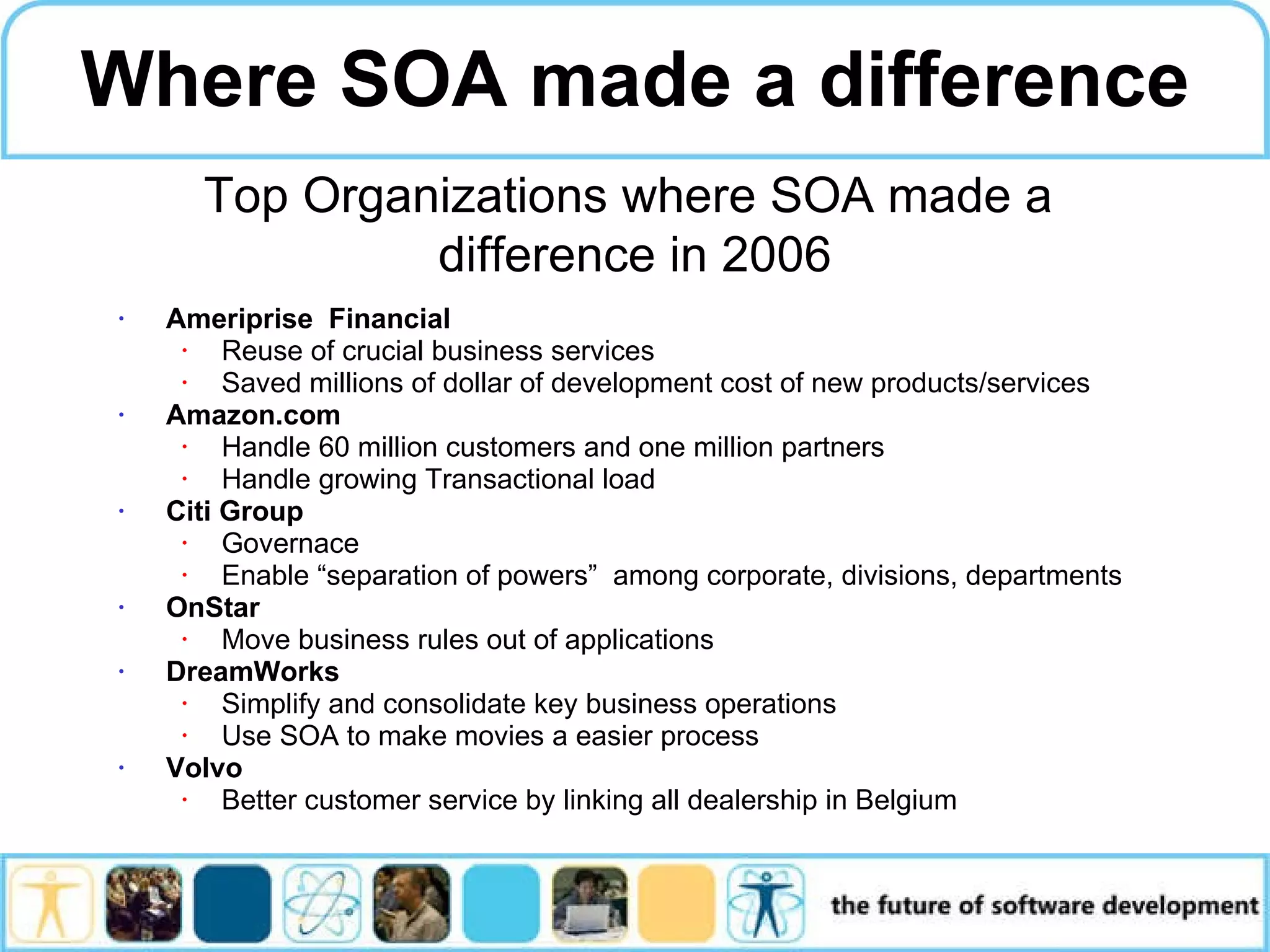 Ameriprise Financial Reuse of crucial business services Saved millions of dollar of development cost of new products/services Amazon.com H andle 60 million customers and one million partners Handle growing Transactional load Citi Group Governace Enable “separation of powers” among corporate, divisions, departments OnStar Move business rules out of applications DreamWorks Simplify and consolidate key business operations Use SOA to make movies a easier process Volvo Better customer service by linking all dealership in Belgium Where SOA made a difference Top Organizations where SOA made a difference in 2006 