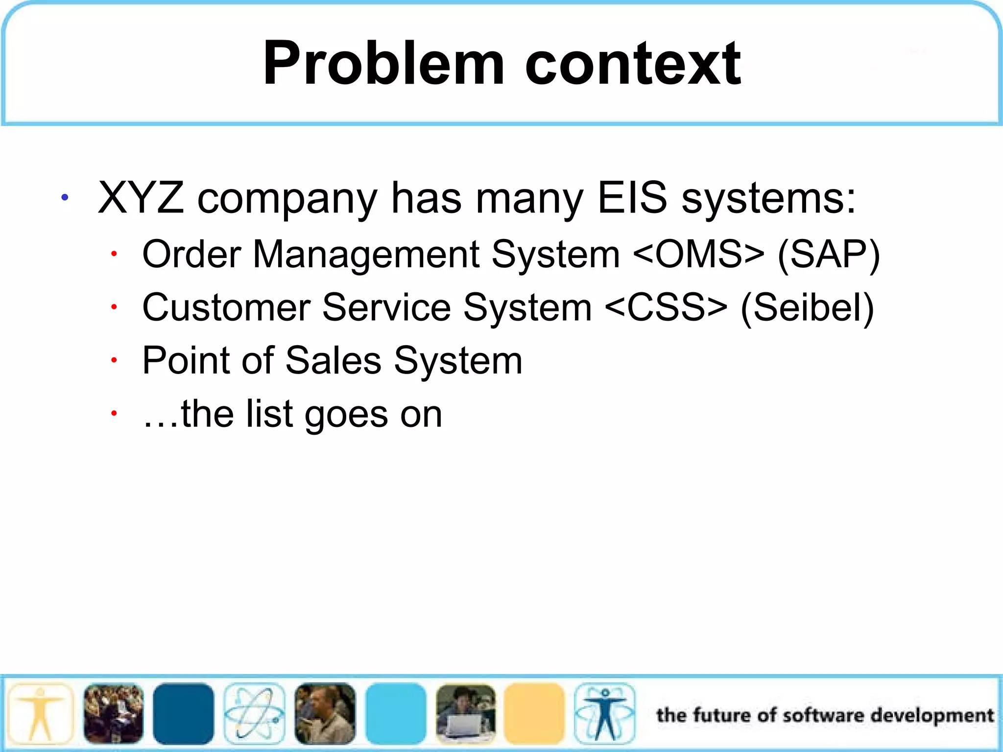 Problem context XYZ company has many EIS systems: Order Management System <OMS> (SAP) Customer Service System <CSS> (Seibel) Point of Sales System …the list goes on 