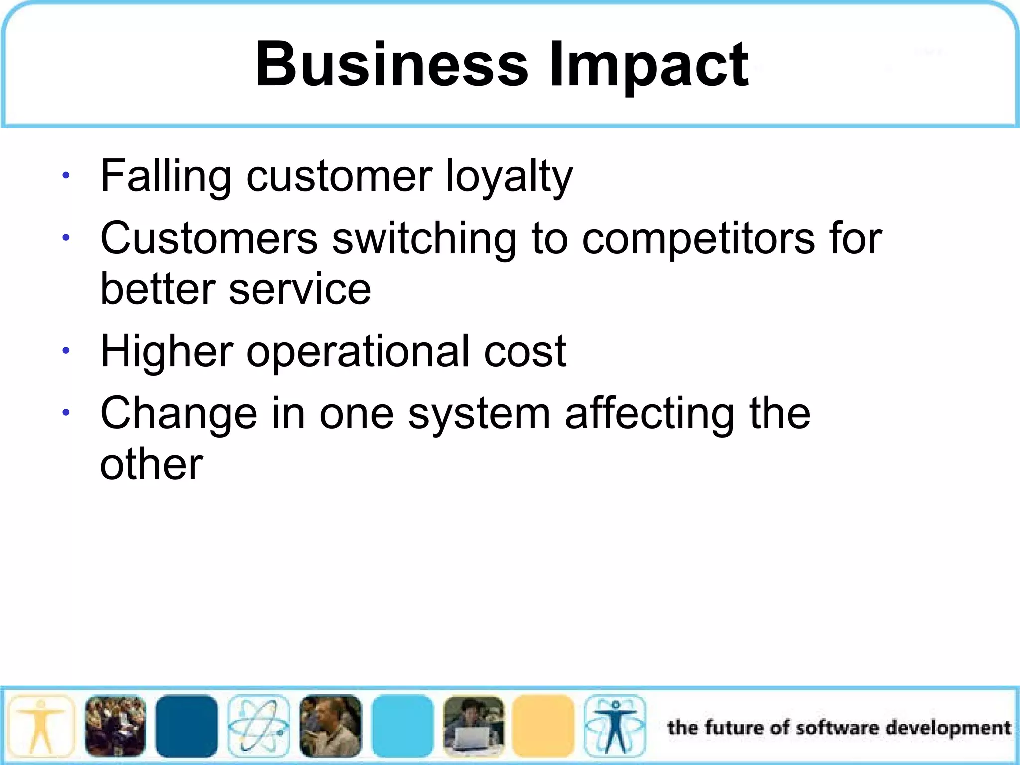 Business Impact Falling customer loyalty Customers switching to competitors for better service Higher operational cost Change in one system affecting the other 