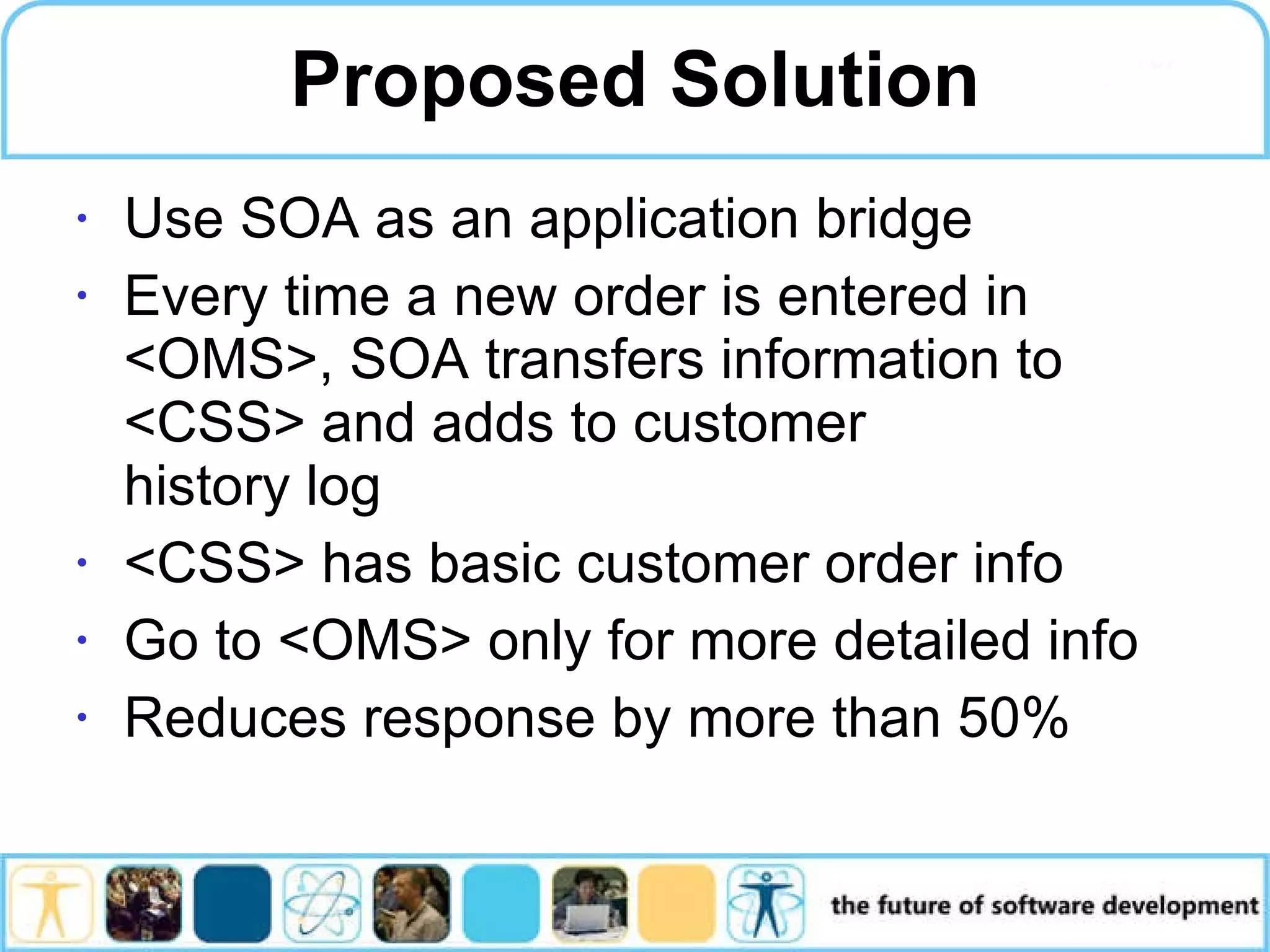 Proposed Solution Use SOA as an application bridge Every time a new order is entered in <OMS>, SOA transfers information to <CSS> and adds to customer history log <CSS> has basic customer order info Go to <OMS> only for more detailed info Reduces response by more than 50% 