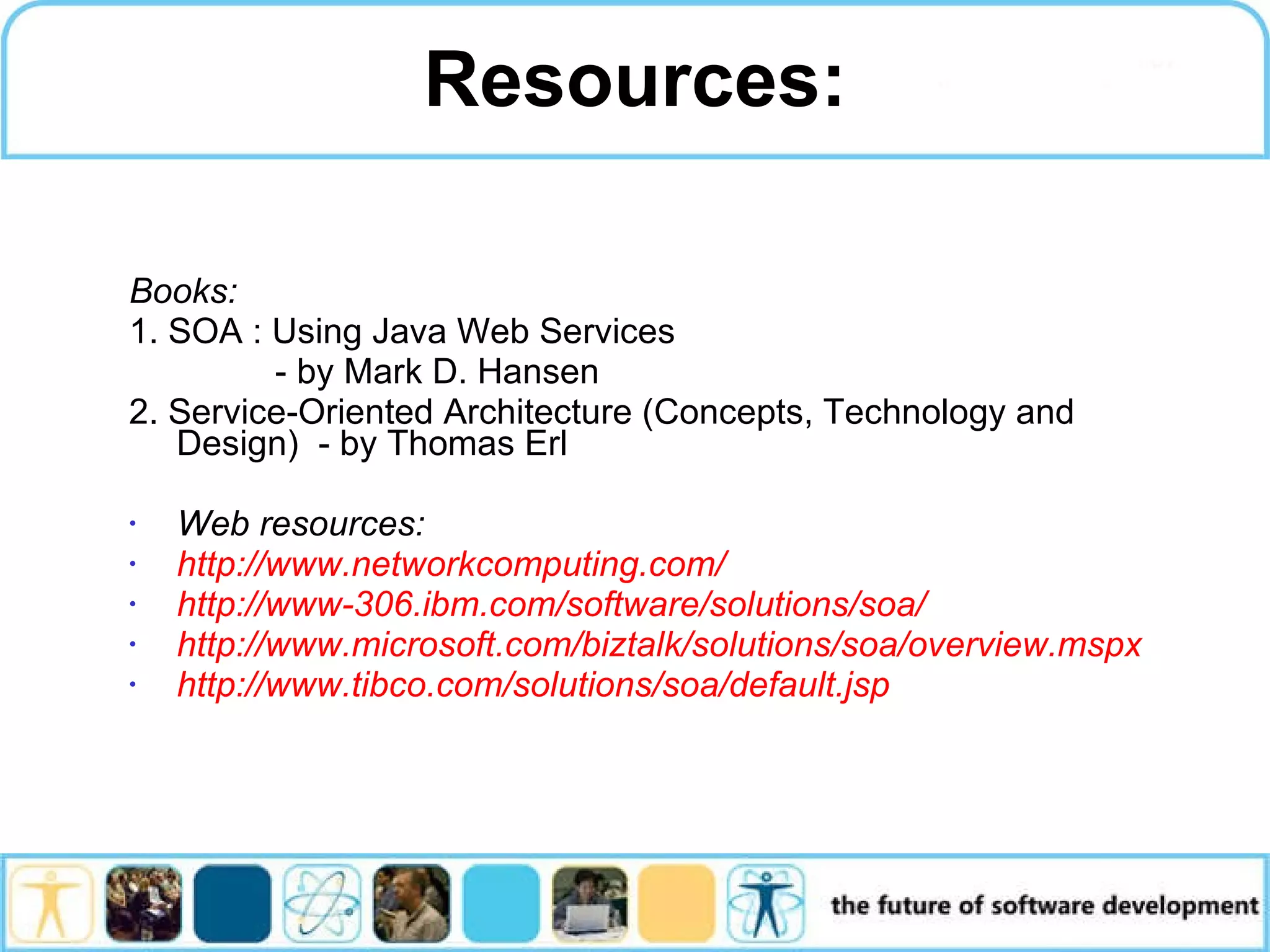 Resources: Books: 1. SOA : Using Java Web Services - by Mark D. Hansen 2. Service-Oriented Architecture (Concepts, Technology and Design) - by Thomas Erl Web resources: http://www.networkcomputing.com/ http://www-306.ibm.com/software/solutions/soa/ http://www.microsoft.com/biztalk/solutions/soa/overview.mspx http://www.tibco.com/solutions/soa/default.jsp 