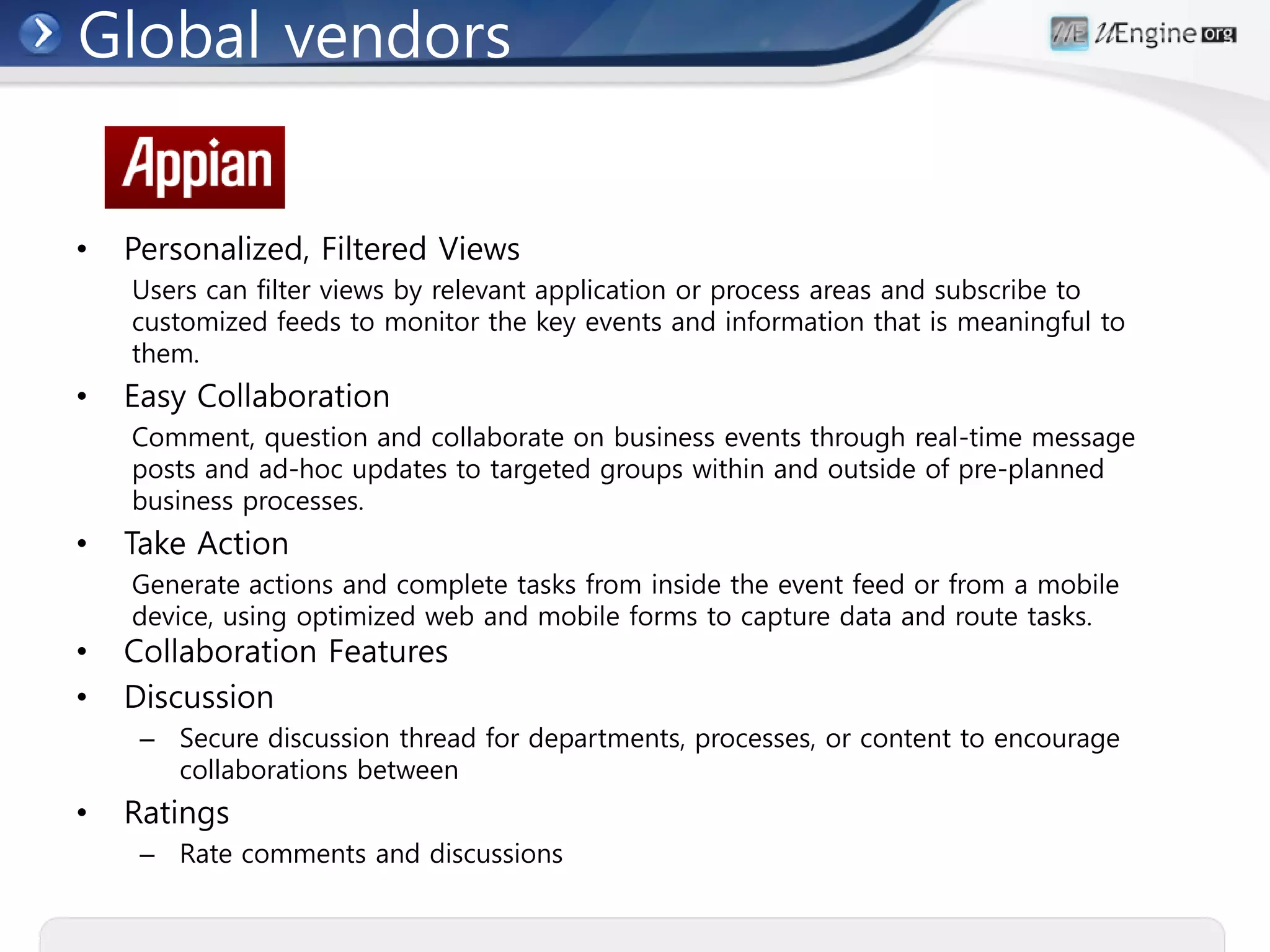 Global vendors


•   Personalized, Filtered Views
    Users can filter views by relevant application or process areas and subscribe to
    customized feeds to monitor the key events and information that is meaningful to
    them.
•   Easy Collaboration
    Comment, question and collaborate on business events through real-time message
    posts and ad-hoc updates to targeted groups within and outside of pre-planned
    business processes.
•   Take Action
    Generate actions and complete tasks from inside the event feed or from a mobile
    device, using optimized web and mobile forms to capture data and route tasks.
•   Collaboration Features
•   Discussion
     – Secure discussion thread for departments, processes, or content to encourage
       collaborations between
•   Ratings
     – Rate comments and discussions
 