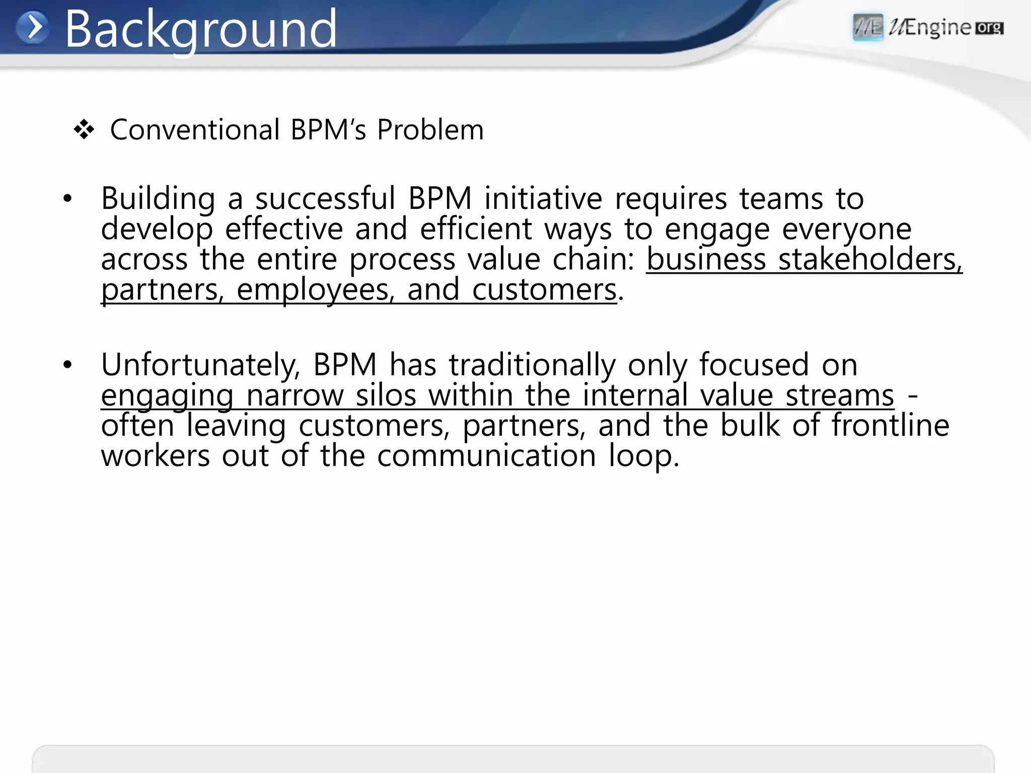 Background
 Conventional BPM’s Problem

• Building a successful BPM initiative requires teams to
  develop effective and efficient ways to engage everyone
  across the entire process value chain: business stakeholders,
  partners, employees, and customers.

• Unfortunately, BPM has traditionally only focused on
  engaging narrow silos within the internal value streams -
  often leaving customers, partners, and the bulk of frontline
  workers out of the communication loop.
 