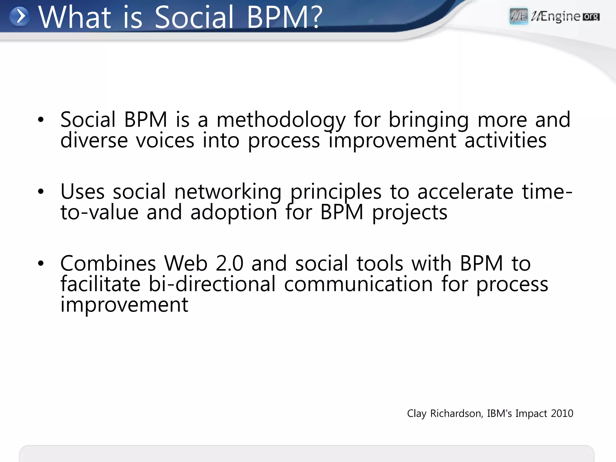 What is Social BPM?


• Social BPM is a methodology for bringing more and
  diverse voices into process improvement activities

• Uses social networking principles to accelerate time-
  to-value and adoption for BPM projects

• Combines Web 2.0 and social tools with BPM to
  facilitate bi-directional communication for process
  improvement



                                      Clay Richardson, IBM's Impact 2010
 