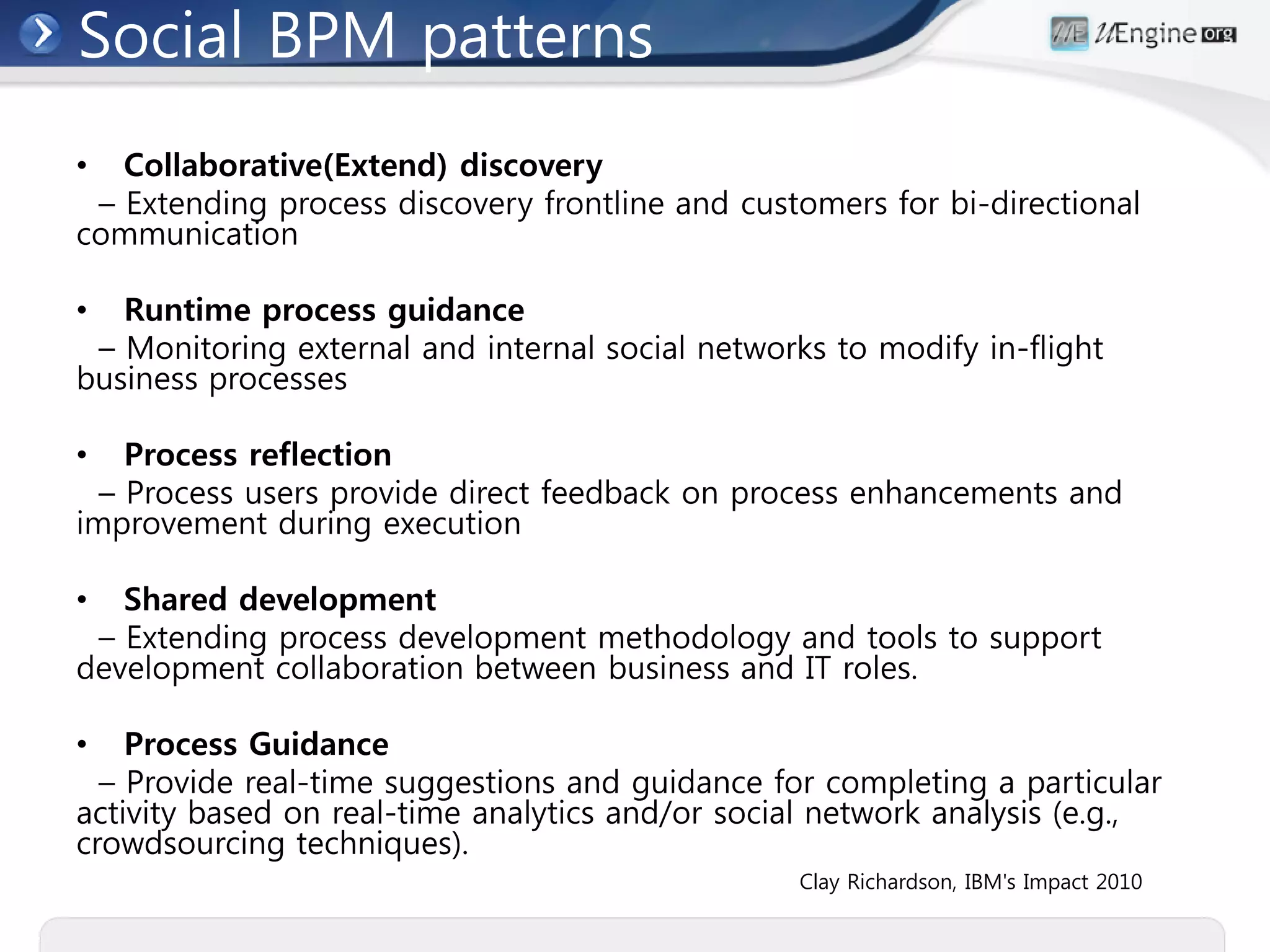 Social BPM patterns
•  Collaborative(Extend) discovery
 – Extending process discovery frontline and customers for bi-directional
communication

•  Runtime process guidance
 – Monitoring external and internal social networks to modify in-flight
business processes

•   Process reflection
  – Process users provide direct feedback on process enhancements and
improvement during execution

•  Shared development
 – Extending process development methodology and tools to support
development collaboration between business and IT roles.

•   Process Guidance
  – Provide real-time suggestions and guidance for completing a particular
activity based on real-time analytics and/or social network analysis (e.g.,
crowdsourcing techniques).
                                                 Clay Richardson, IBM's Impact 2010
 