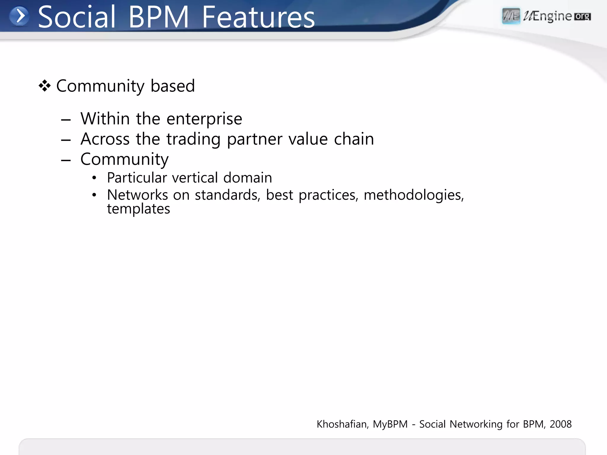 Social BPM Features

 Community based
  – Within the enterprise
  – Across the trading partner value chain
  – Community
     • Particular vertical domain
     • Networks on standards, best practices, methodologies,
       templates




                                      Khoshafian, MyBPM - Social Networking for BPM, 2008
 