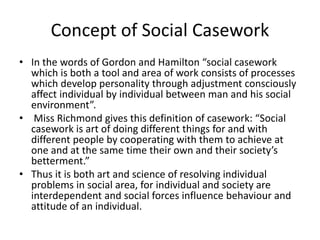 Concept of Social Casework
• In the words of Gordon and Hamilton “social casework
which is both a tool and area of work co...