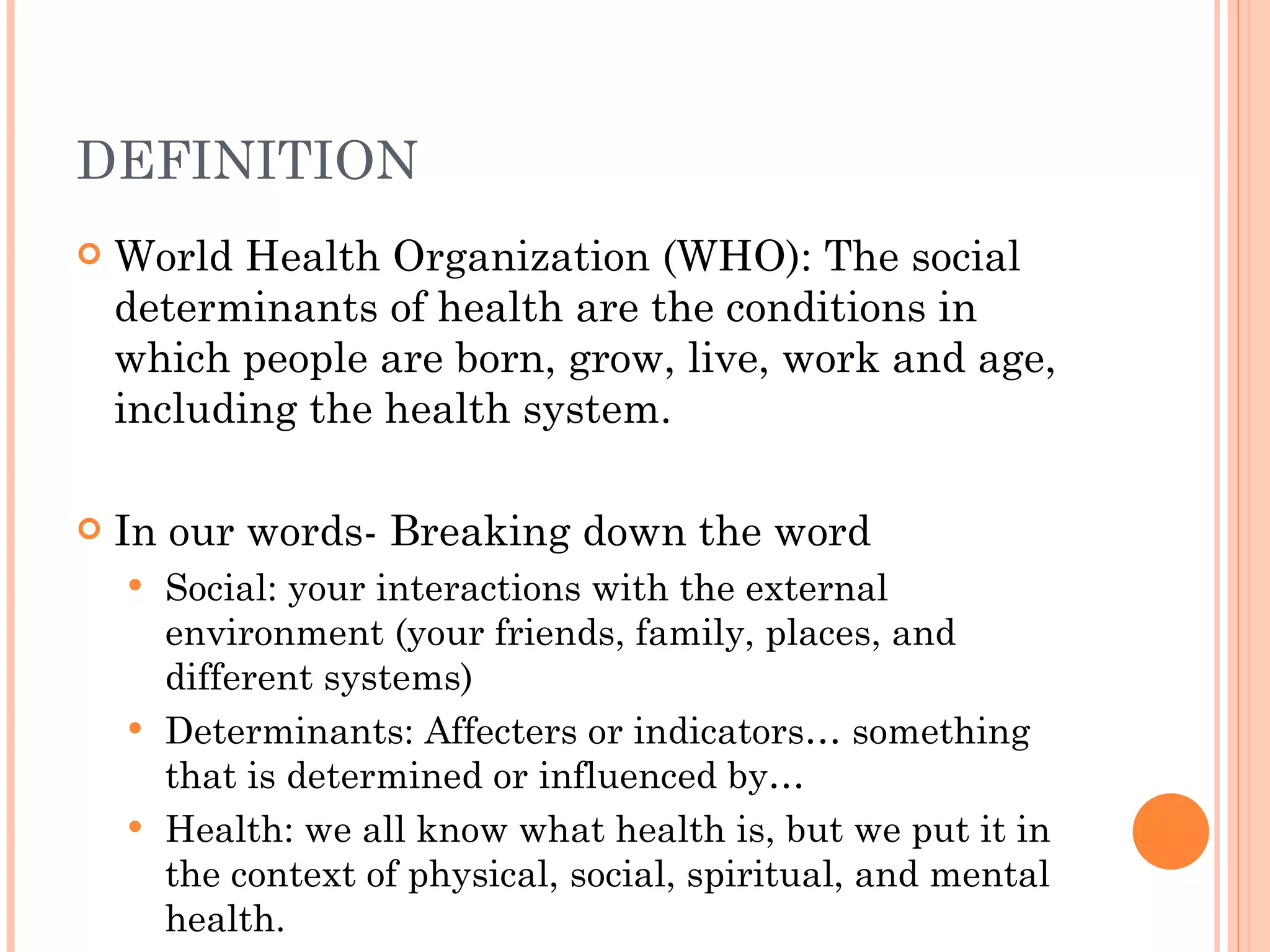 DEFINITION World Health Organization (WHO): The social determinants of health are the conditions in which people are born, grow, live, work and age, including the health system. In our words- Breaking down the word Social: your interactions with the external environment (your friends, family, places, and different systems) Determinants: Affecters or indicators… something that is determined or influenced by… Health: we all know what health is, but we put it in the context of physical, social, spiritual, and mental health. 