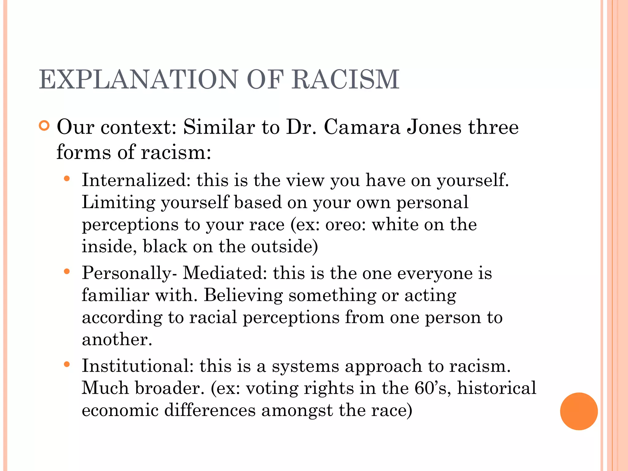 EXPLANATION OF RACISM Our context: Similar to Dr. Camara Jones three forms of racism: Internalized: this is the view you have on yourself. Limiting yourself based on your own personal perceptions to your race (ex: oreo: white on the inside, black on the outside) Personally- Mediated: this is the one everyone is familiar with. Believing something or acting according to racial perceptions from one person to another. Institutional: this is a systems approach to racism. Much broader. (ex: voting rights in the 60’s, historical economic differences amongst the race) 