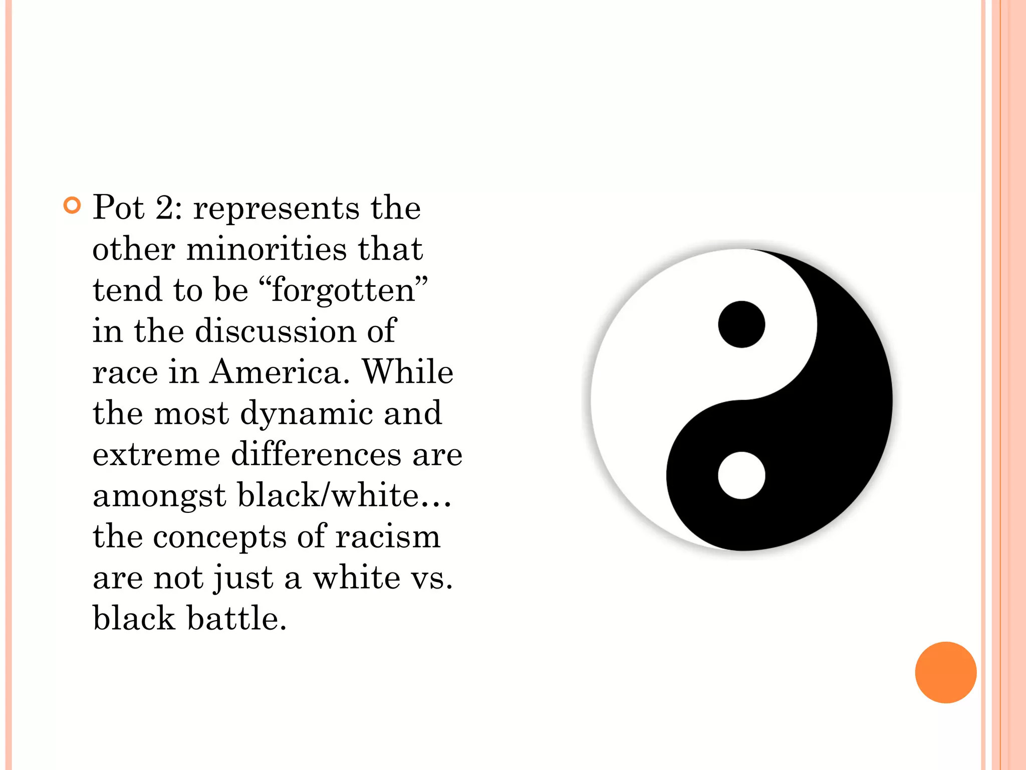 Pot 2: represents the other minorities that tend to be “forgotten” in the discussion of race in America. While the most dynamic and extreme differences are amongst black/white… the concepts of racism are not just a white vs. black battle. 
