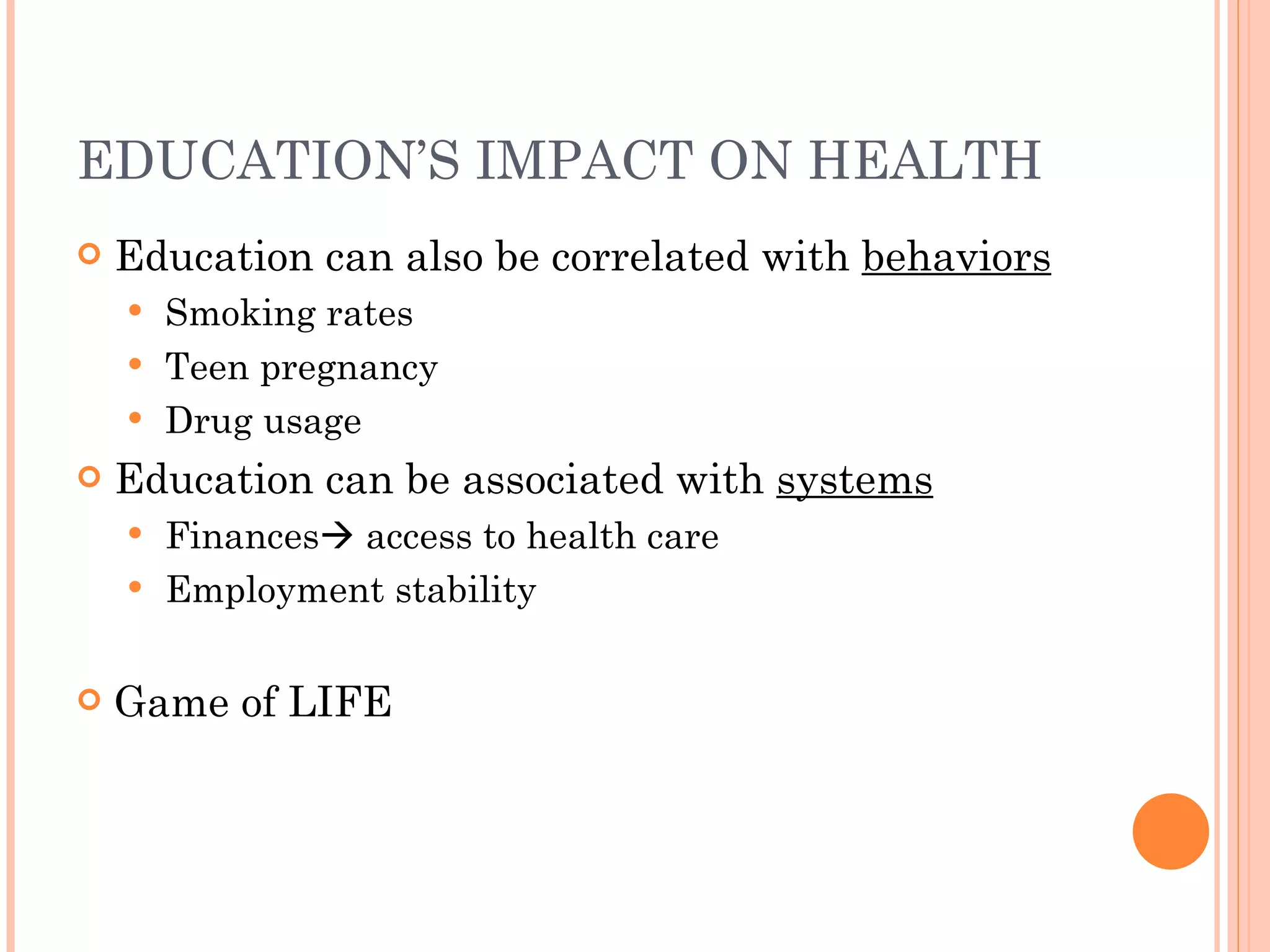 EDUCATION’S IMPACT ON HEALTH Education can also be correlated with  behaviors Smoking rates Teen pregnancy Drug usage Education can be associated with  systems Finances   access to health care Employment stability Game of LIFE 