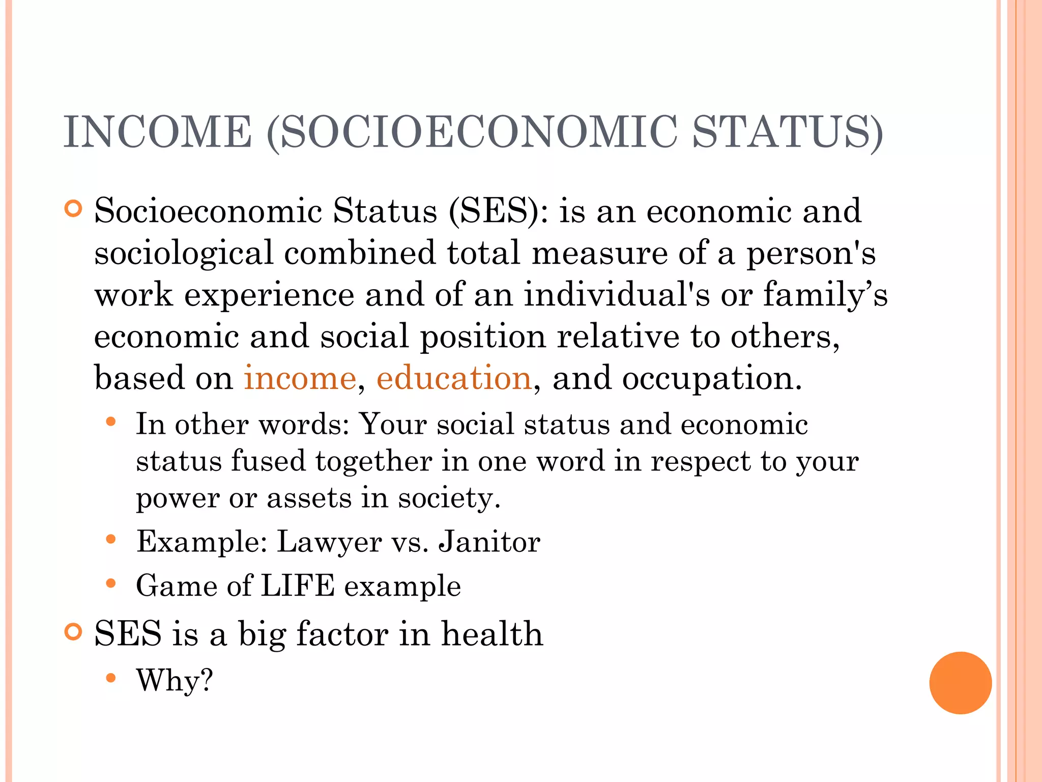 INCOME (SOCIOECONOMIC STATUS) Socioeconomic Status (SES): is an economic and sociological combined total measure of a person's work experience and of an individual's or family’s economic and social position relative to others, based on  income ,  education , and occupation. In other words: Your social status and economic status fused together in one word in respect to your power or assets in society. Example: Lawyer vs. Janitor Game of LIFE example SES is a big factor in health Why? 