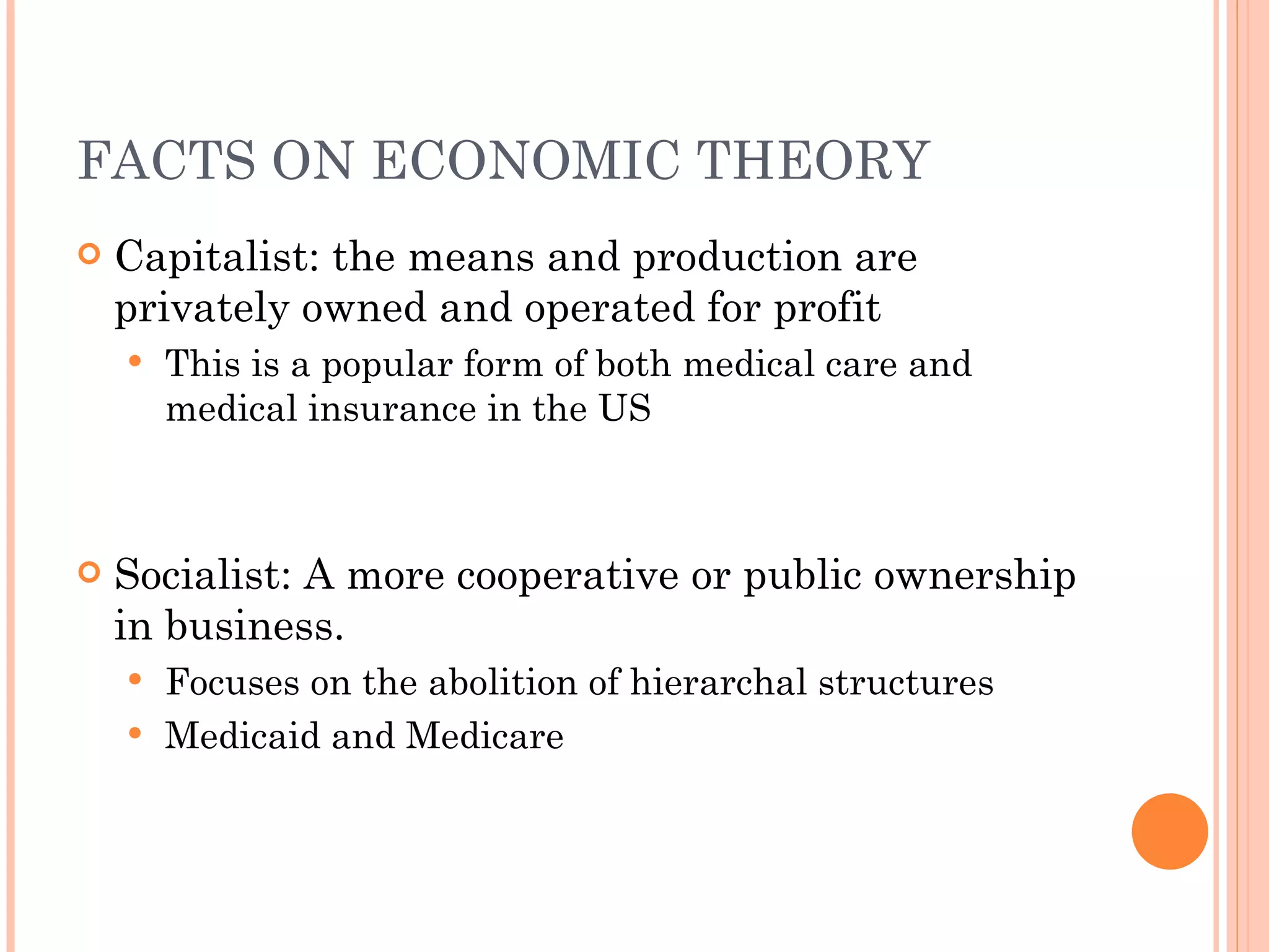 FACTS ON ECONOMIC THEORY Capitalist: the means and production are privately owned and operated for profit This is a popular form of both medical care and medical insurance in the US Socialist: A more cooperative or public ownership in business. Focuses on the abolition of hierarchal structures Medicaid and Medicare 
