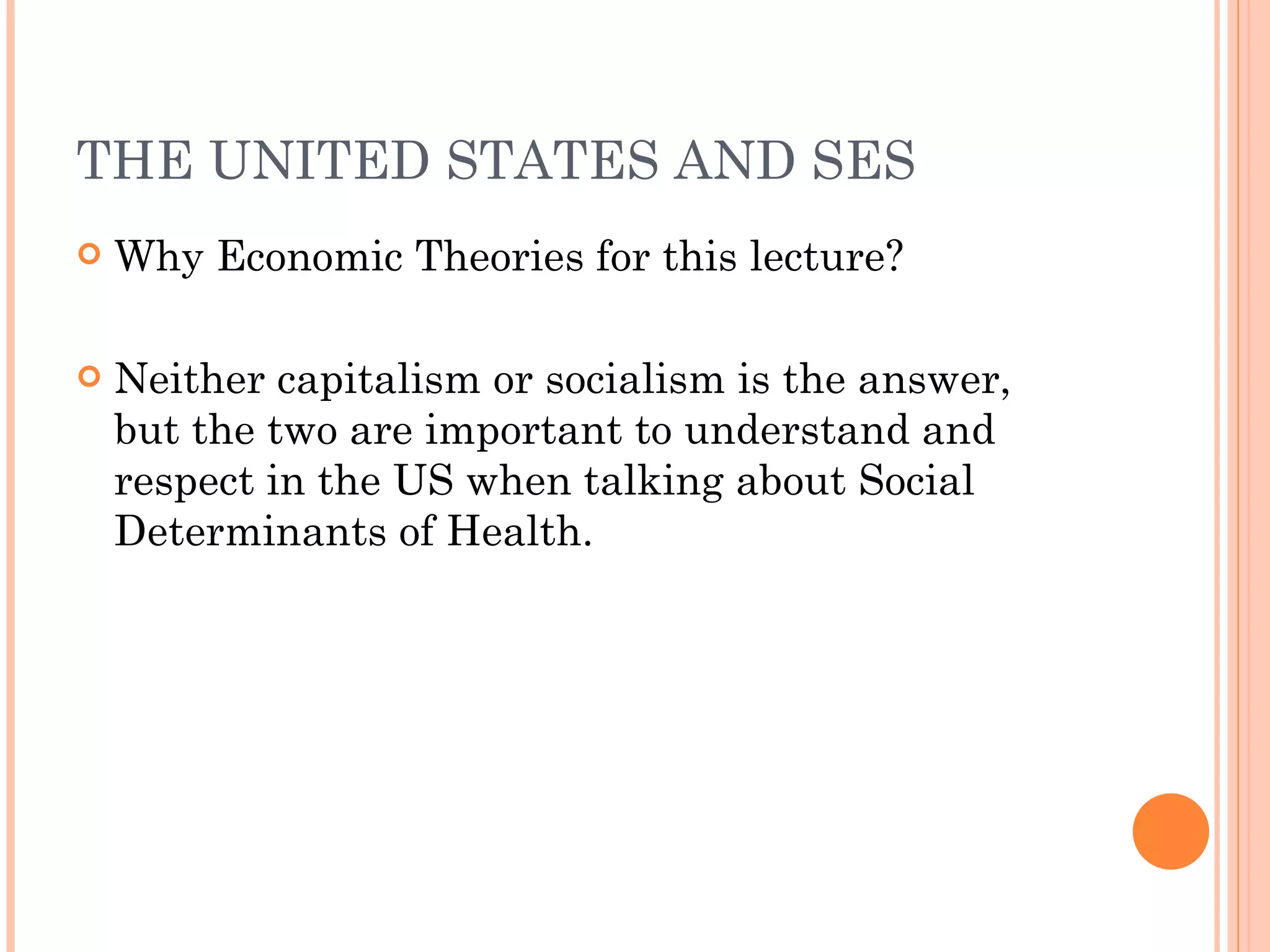 THE UNITED STATES AND SES Why Economic Theories for this lecture? Neither capitalism or socialism is the answer, but the two are important to understand and respect in the US when talking about Social Determinants of Health. 