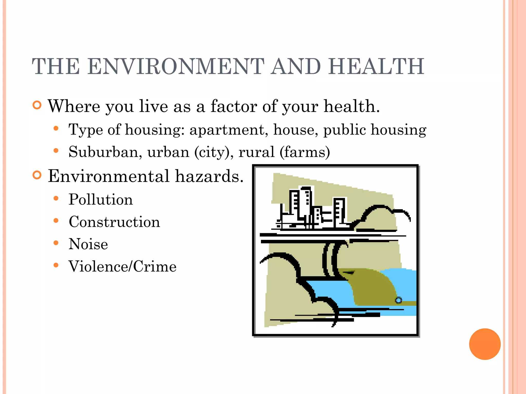 THE ENVIRONMENT AND HEALTH Where you live as a factor of your health. Type of housing: apartment, house, public housing Suburban, urban (city), rural (farms) Environmental hazards. Pollution Construction Noise Violence/Crime 