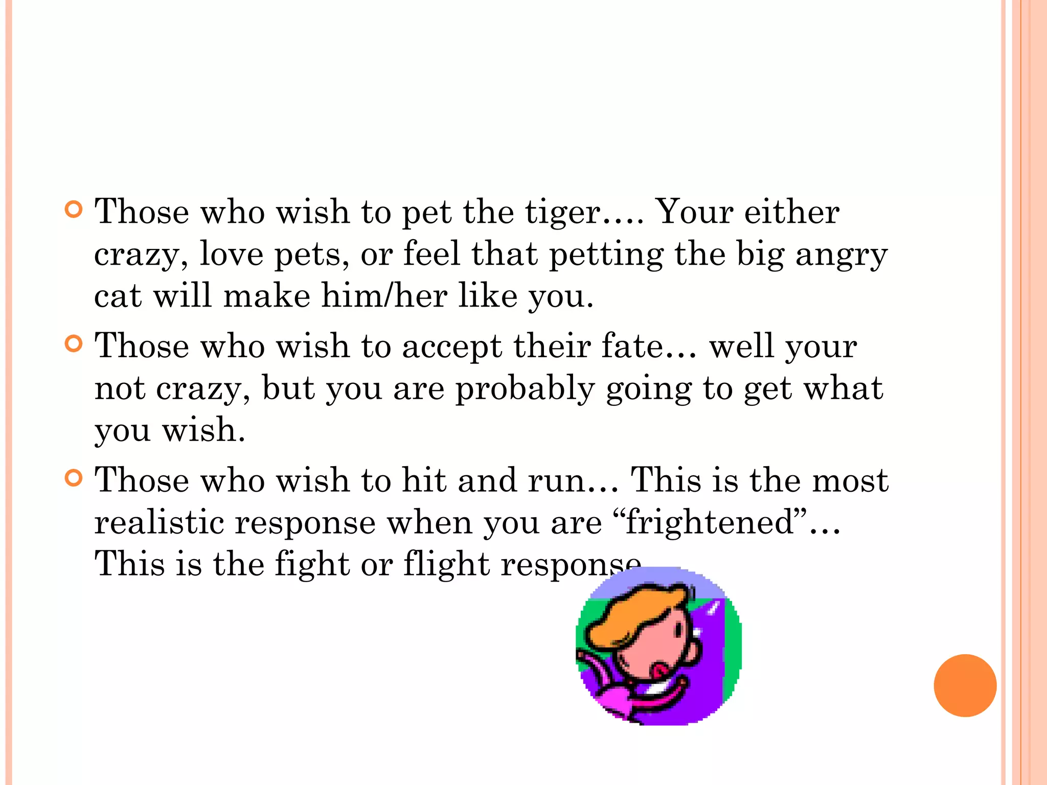 Those who wish to pet the tiger…. Your either crazy, love pets, or feel that petting the big angry cat will make him/her like you. Those who wish to accept their fate… well your not crazy, but you are probably going to get what you wish. Those who wish to hit and run… This is the most realistic response when you are “frightened”… This is the fight or flight response. 
