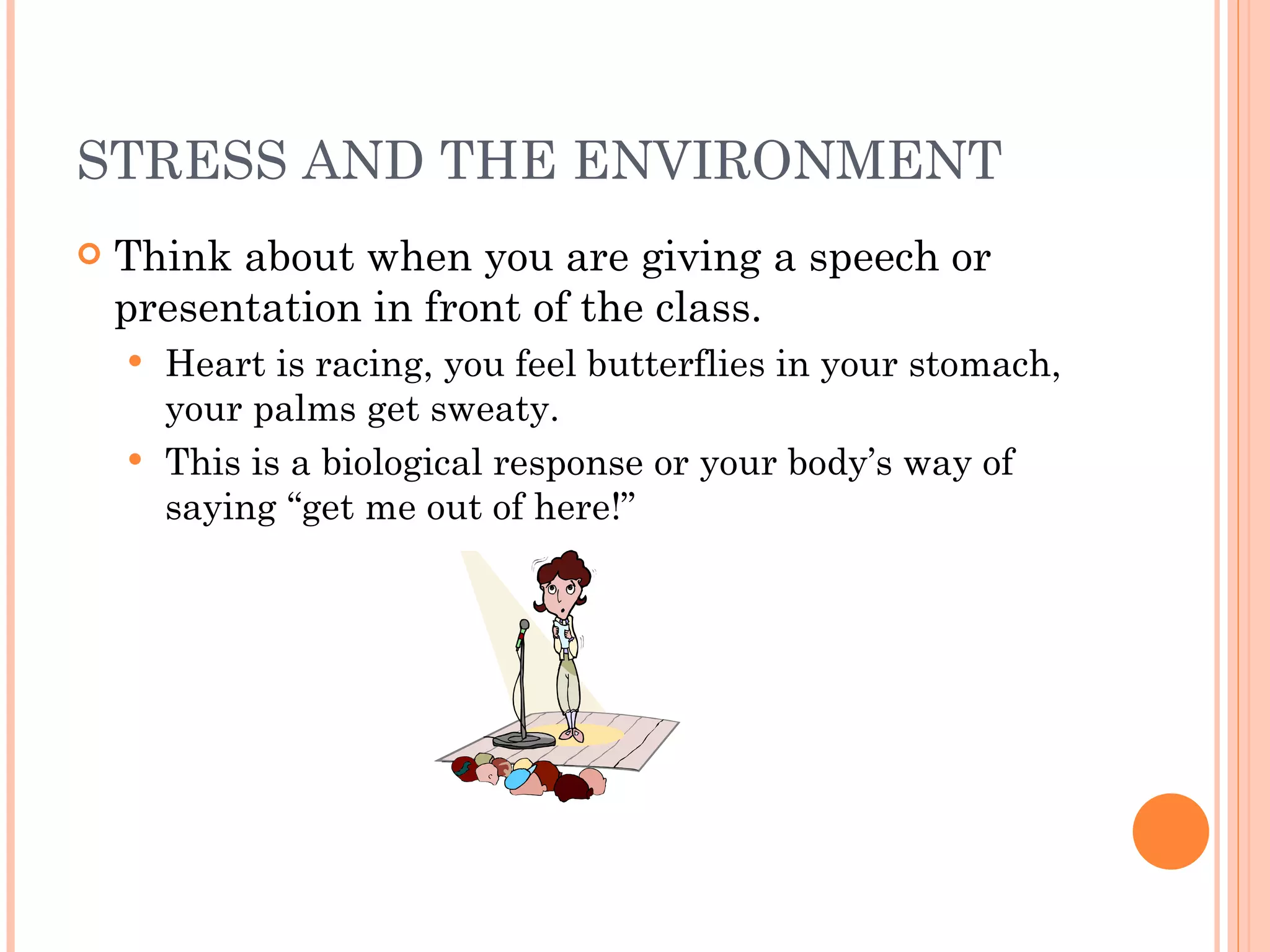 STRESS AND THE ENVIRONMENT Think about when you are giving a speech or presentation in front of the class. Heart is racing, you feel butterflies in your stomach, your palms get sweaty. This is a biological response or your body’s way of saying “get me out of here!” 