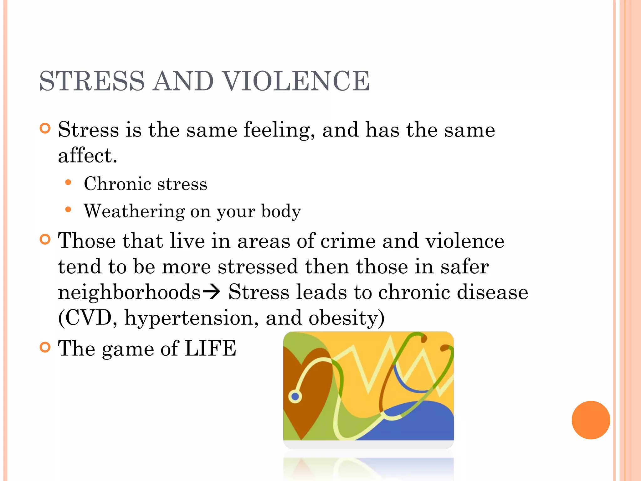 STRESS AND VIOLENCE Stress is the same feeling, and has the same affect. Chronic stress Weathering on your body  Those that live in areas of crime and violence tend to be more stressed then those in safer neighborhoods   Stress leads to chronic disease (CVD, hypertension, and obesity) The game of LIFE 