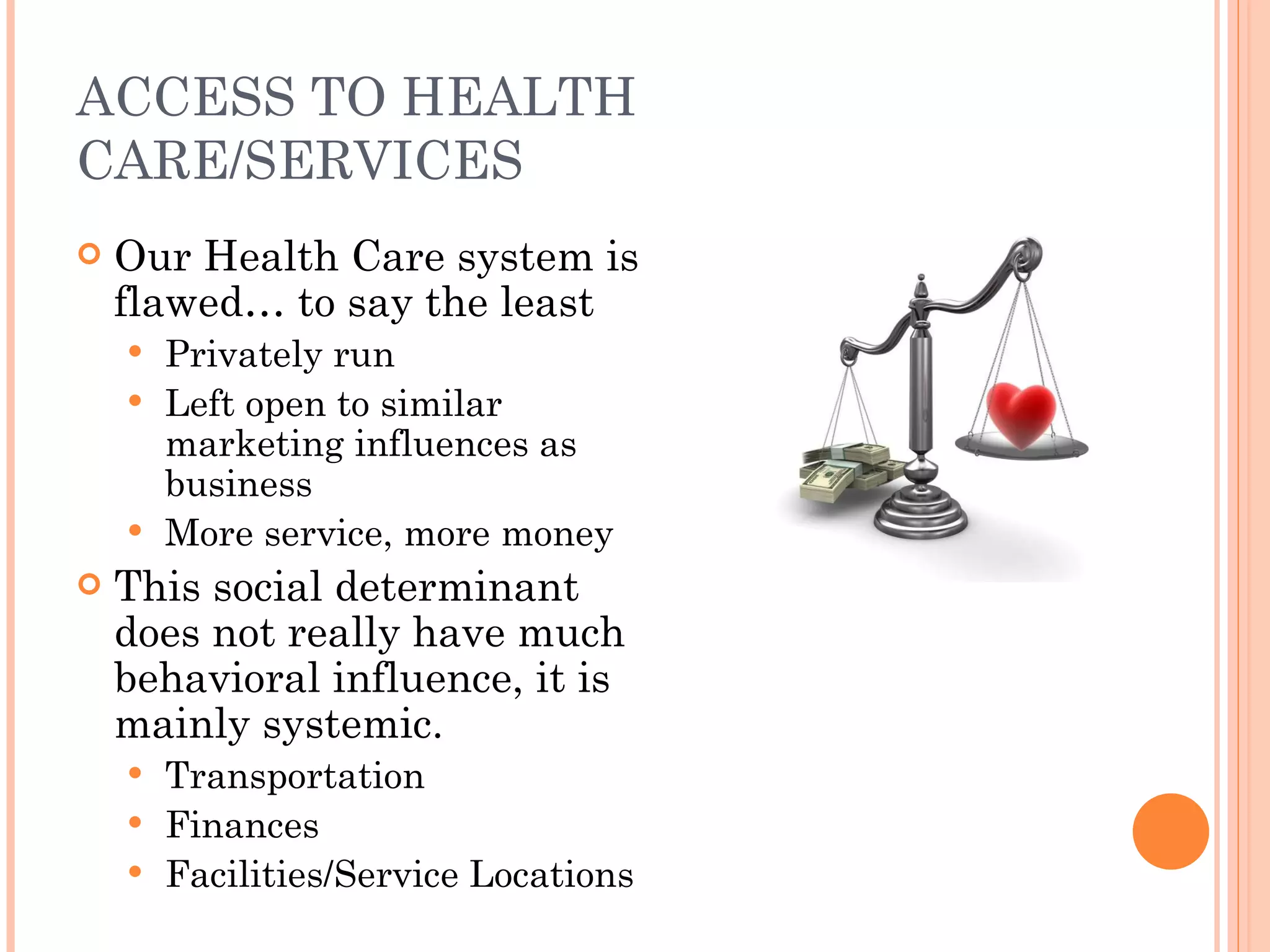 ACCESS TO HEALTH CARE/SERVICES Our Health Care system is flawed… to say the least Privately run Left open to similar marketing influences as business More service, more money This social determinant does not really have much behavioral influence, it is mainly systemic. Transportation Finances Facilities/Service Locations 