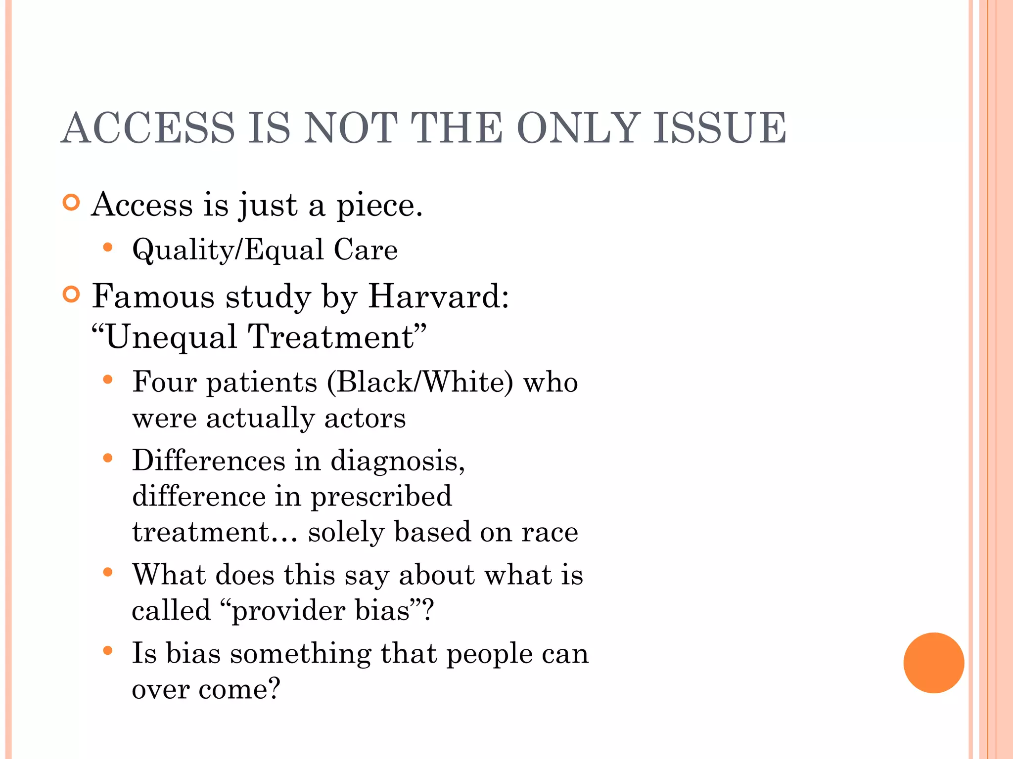 ACCESS IS NOT THE ONLY ISSUE Access is just a piece. Quality/Equal Care Famous study by Harvard: “Unequal Treatment” Four patients (Black/White) who were actually actors Differences in diagnosis, difference in prescribed treatment… solely based on race What does this say about what is called “provider bias”? Is bias something that people can over come? 