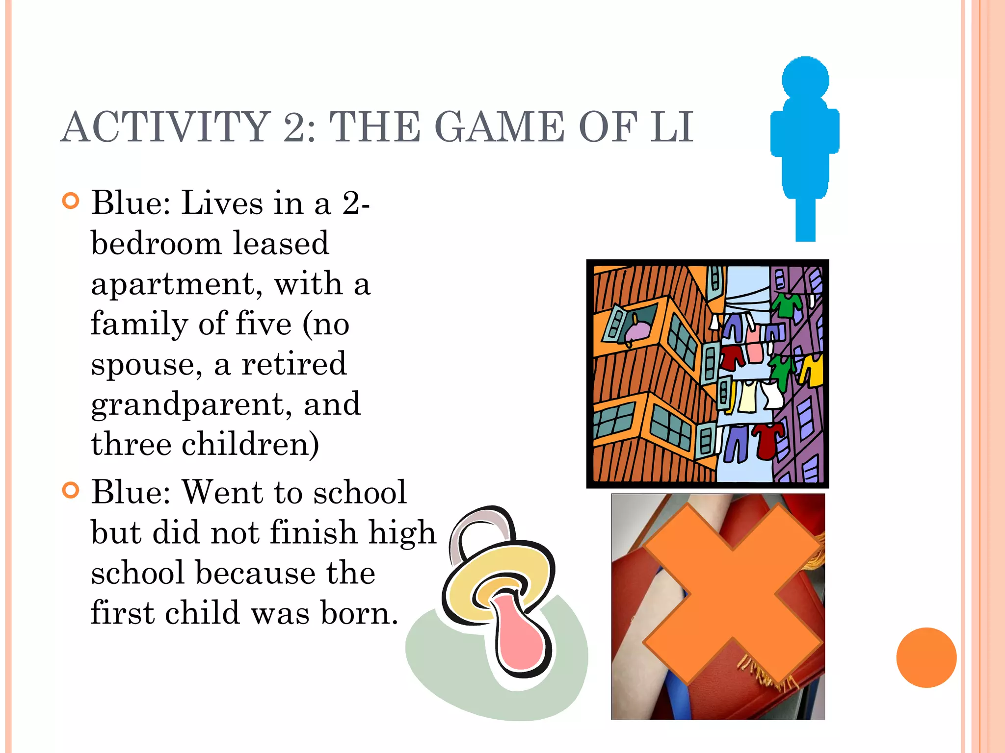 ACTIVITY 2: THE GAME OF LIFE Blue: Lives in a 2- bedroom leased apartment, with a family of five (no spouse, a retired grandparent, and three children) Blue: Went to school but did not finish high school because the first child was born. 