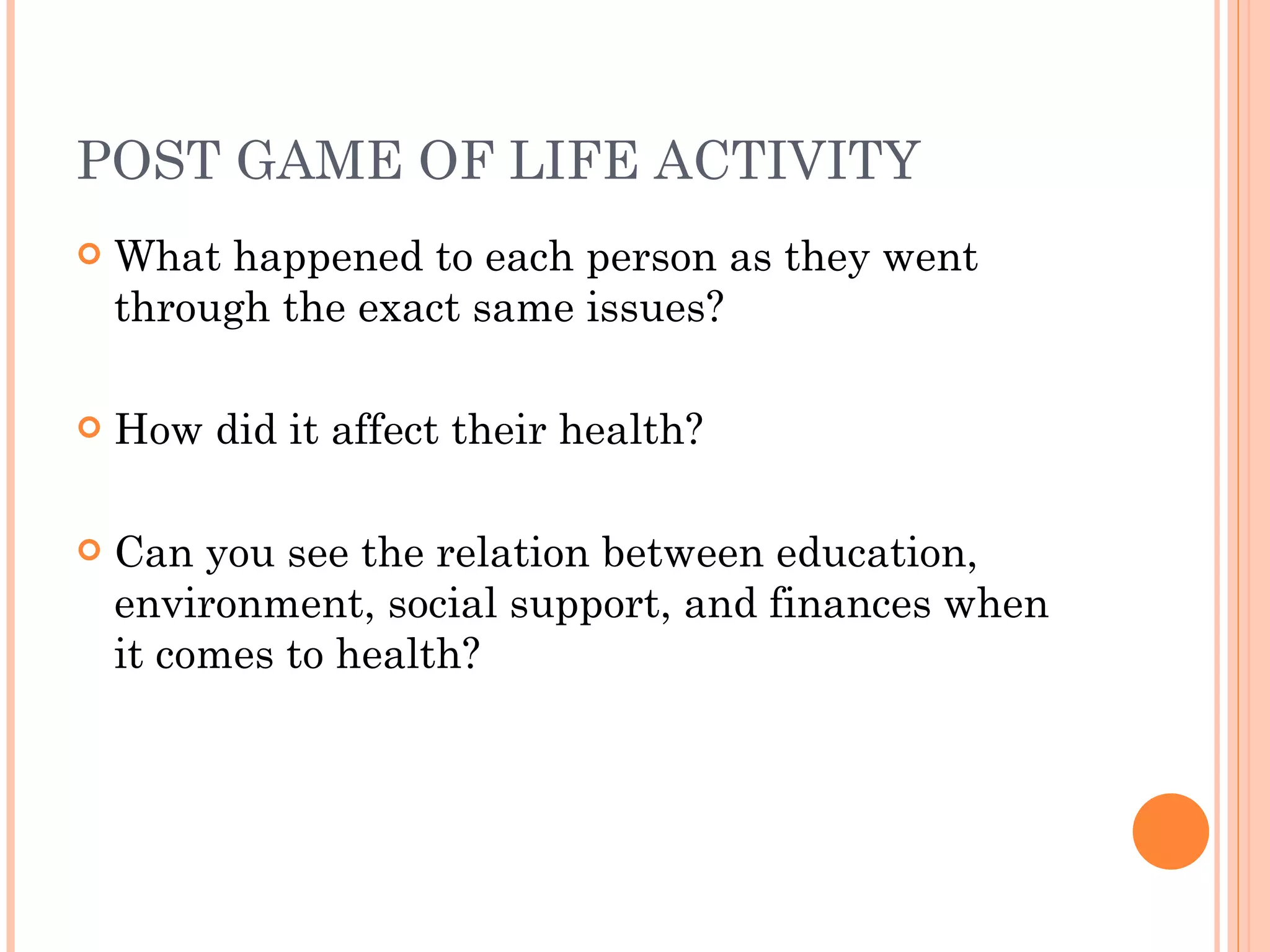 POST GAME OF LIFE ACTIVITY What happened to each person as they went through the exact same issues? How did it affect their health? Can you see the relation between education, environment, social support, and finances when it comes to health? 