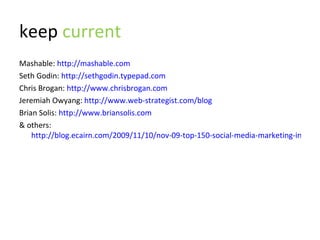 keep  current Mashable:  http://mashable.com Seth Godin:  http://sethgodin.typepad.com Chris Brogan:  http://www.chrisbrogan.com Jeremiah Owyang:  http://www.web-strategist.com/blog Brian Solis:  http://www.briansolis.com & others:  http://blog.ecairn.com/2009/11/10/nov-09-top-150-social-media-marketing-influencers 
