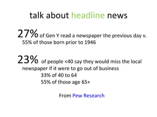 talk about  headline  news 27%  of Gen Y read a newspaper the previous day v. 55% of those born prior to 1946  23%   of people <40 say they would miss the local newspaper if it were to go out of business  33% of 40 to 64  55% of those age 65+ From  Pew Research  
