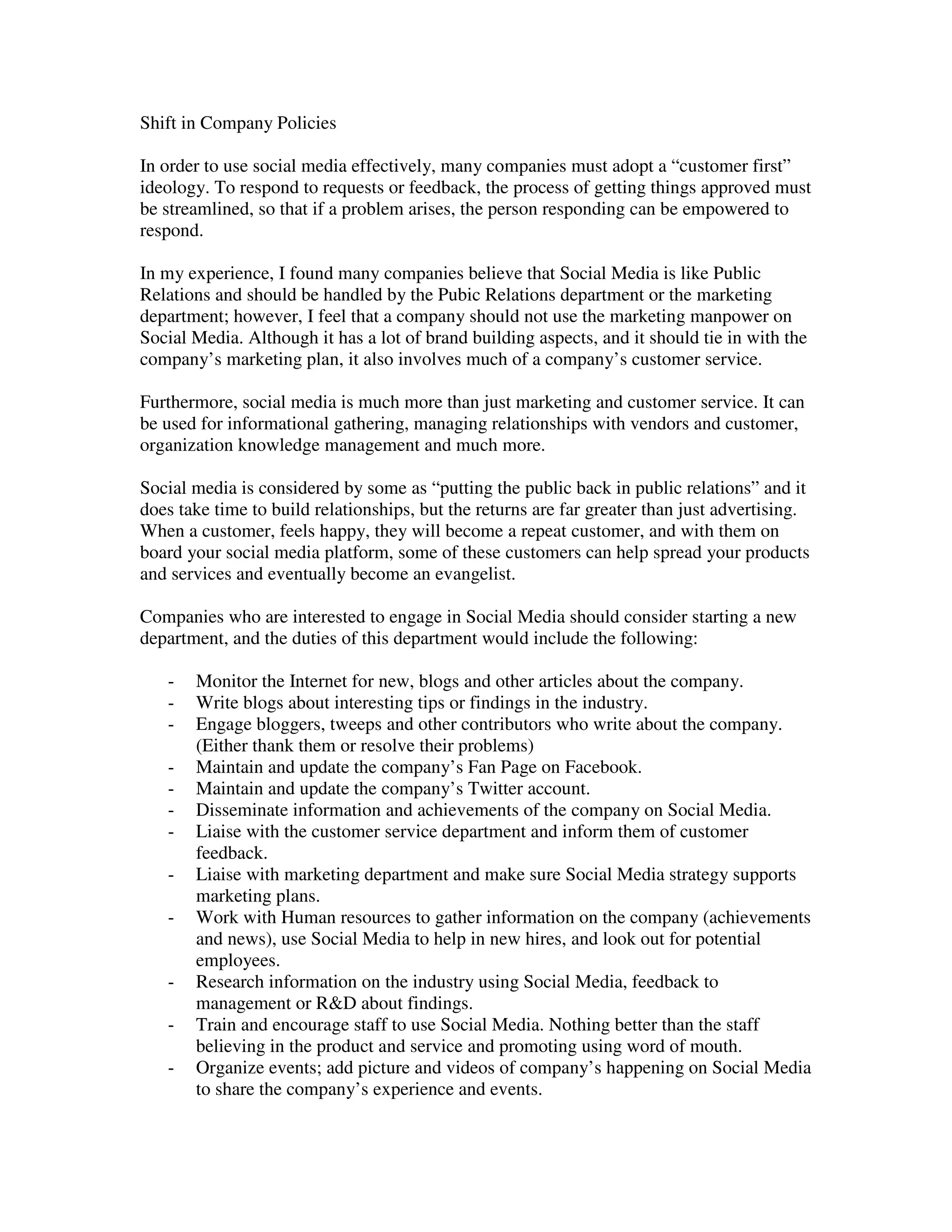 Shift in Company Policies

In order to use social media effectively, many companies must adopt a “customer first”
ideology. To respond to requests or feedback, the process of getting things approved must
be streamlined, so that if a problem arises, the person responding can be empowered to
respond.

In my experience, I found many companies believe that Social Media is like Public
Relations and should be handled by the Pubic Relations department or the marketing
department; however, I feel that a company should not use the marketing manpower on
Social Media. Although it has a lot of brand building aspects, and it should tie in with the
company’s marketing plan, it also involves much of a company’s customer service.

Furthermore, social media is much more than just marketing and customer service. It can
be used for informational gathering, managing relationships with vendors and customer,
organization knowledge management and much more.

Social media is considered by some as “putting the public back in public relations” and it
does take time to build relationships, but the returns are far greater than just advertising.
When a customer, feels happy, they will become a repeat customer, and with them on
board your social media platform, some of these customers can help spread your products
and services and eventually become an evangelist.

Companies who are interested to engage in Social Media should consider starting a new
department, and the duties of this department would include the following:

   -   Monitor the Internet for new, blogs and other articles about the company.
   -   Write blogs about interesting tips or findings in the industry.
   -   Engage bloggers, tweeps and other contributors who write about the company.
       (Either thank them or resolve their problems)
   -   Maintain and update the company’s Fan Page on Facebook.
   -   Maintain and update the company’s Twitter account.
   -   Disseminate information and achievements of the company on Social Media.
   -   Liaise with the customer service department and inform them of customer
       feedback.
   -   Liaise with marketing department and make sure Social Media strategy supports
       marketing plans.
   -   Work with Human resources to gather information on the company (achievements
       and news), use Social Media to help in new hires, and look out for potential
       employees.
   -   Research information on the industry using Social Media, feedback to
       management or R&D about findings.
   -   Train and encourage staff to use Social Media. Nothing better than the staff
       believing in the product and service and promoting using word of mouth.
   -   Organize events; add picture and videos of company’s happening on Social Media
       to share the company’s experience and events.
 