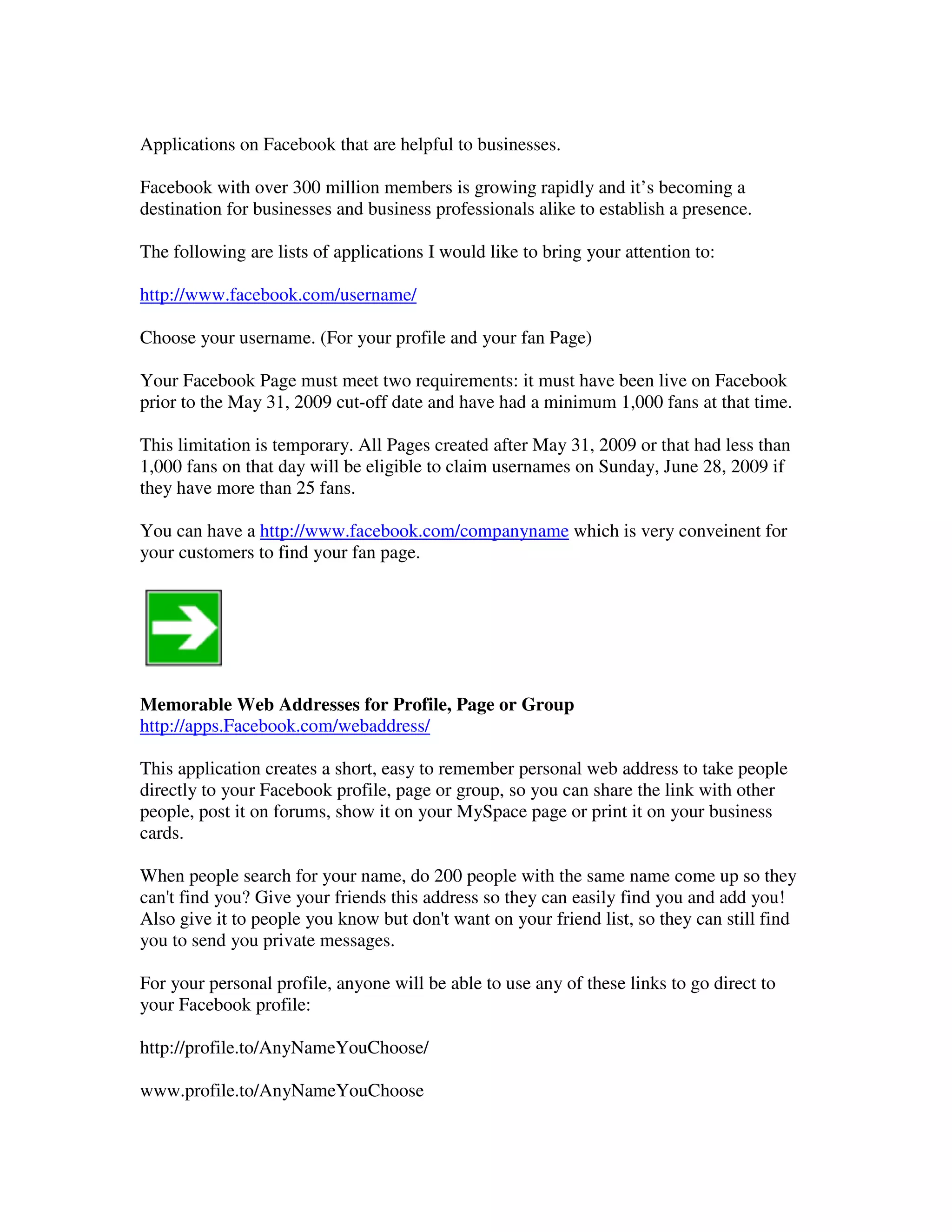 Applications on Facebook that are helpful to businesses.

Facebook with over 300 million members is growing rapidly and it’s becoming a
destination for businesses and business professionals alike to establish a presence.

The following are lists of applications I would like to bring your attention to:

http://www.facebook.com/username/

Choose your username. (For your profile and your fan Page)

Your Facebook Page must meet two requirements: it must have been live on Facebook
prior to the May 31, 2009 cut-off date and have had a minimum 1,000 fans at that time.

This limitation is temporary. All Pages created after May 31, 2009 or that had less than
1,000 fans on that day will be eligible to claim usernames on Sunday, June 28, 2009 if
they have more than 25 fans.

You can have a http://www.facebook.com/companyname which is very conveinent for
your customers to find your fan page.




Memorable Web Addresses for Profile, Page or Group
http://apps.Facebook.com/webaddress/

This application creates a short, easy to remember personal web address to take people
directly to your Facebook profile, page or group, so you can share the link with other
people, post it on forums, show it on your MySpace page or print it on your business
cards.

When people search for your name, do 200 people with the same name come up so they
can't find you? Give your friends this address so they can easily find you and add you!
Also give it to people you know but don't want on your friend list, so they can still find
you to send you private messages.

For your personal profile, anyone will be able to use any of these links to go direct to
your Facebook profile:

http://profile.to/AnyNameYouChoose/

www.profile.to/AnyNameYouChoose
 
