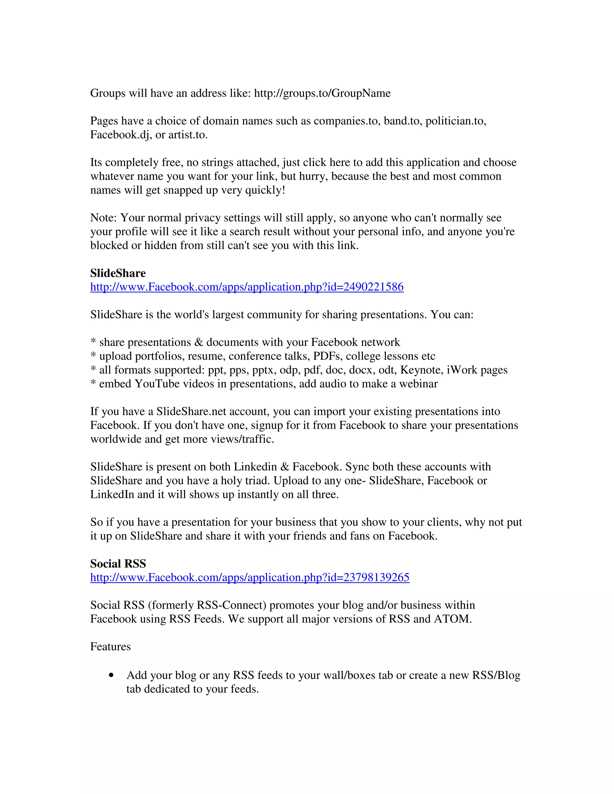 Groups will have an address like: http://groups.to/GroupName

Pages have a choice of domain names such as companies.to, band.to, politician.to,
Facebook.dj, or artist.to.

Its completely free, no strings attached, just click here to add this application and choose
whatever name you want for your link, but hurry, because the best and most common
names will get snapped up very quickly!

Note: Your normal privacy settings will still apply, so anyone who can't normally see
your profile will see it like a search result without your personal info, and anyone you're
blocked or hidden from still can't see you with this link.

SlideShare
http://www.Facebook.com/apps/application.php?id=2490221586

SlideShare is the world's largest community for sharing presentations. You can:

* share presentations & documents with your Facebook network
* upload portfolios, resume, conference talks, PDFs, college lessons etc
* all formats supported: ppt, pps, pptx, odp, pdf, doc, docx, odt, Keynote, iWork pages
* embed YouTube videos in presentations, add audio to make a webinar

If you have a SlideShare.net account, you can import your existing presentations into
Facebook. If you don't have one, signup for it from Facebook to share your presentations
worldwide and get more views/traffic.

SlideShare is present on both Linkedin & Facebook. Sync both these accounts with
SlideShare and you have a holy triad. Upload to any one- SlideShare, Facebook or
LinkedIn and it will shows up instantly on all three.

So if you have a presentation for your business that you show to your clients, why not put
it up on SlideShare and share it with your friends and fans on Facebook.

Social RSS
http://www.Facebook.com/apps/application.php?id=23798139265

Social RSS (formerly RSS-Connect) promotes your blog and/or business within
Facebook using RSS Feeds. We support all major versions of RSS and ATOM.

Features

   •   Add your blog or any RSS feeds to your wall/boxes tab or create a new RSS/Blog
       tab dedicated to your feeds.
 