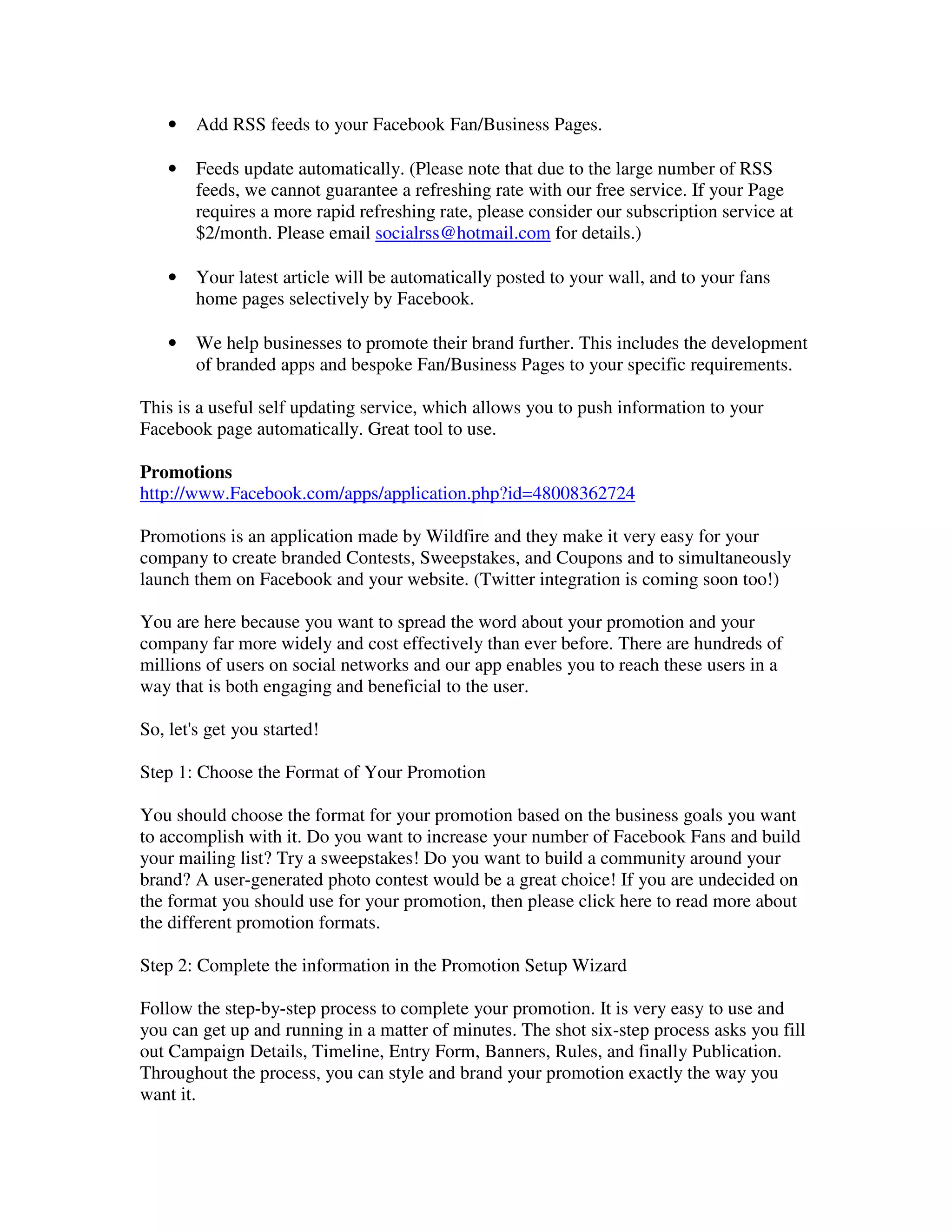•   Add RSS feeds to your Facebook Fan/Business Pages.

    •   Feeds update automatically. (Please note that due to the large number of RSS
        feeds, we cannot guarantee a refreshing rate with our free service. If your Page
        requires a more rapid refreshing rate, please consider our subscription service at
        $2/month. Please email socialrss@hotmail.com for details.)

    •   Your latest article will be automatically posted to your wall, and to your fans
        home pages selectively by Facebook.

    •   We help businesses to promote their brand further. This includes the development
        of branded apps and bespoke Fan/Business Pages to your specific requirements.

This is a useful self updating service, which allows you to push information to your
Facebook page automatically. Great tool to use.

Promotions
http://www.Facebook.com/apps/application.php?id=48008362724

Promotions is an application made by Wildfire and they make it very easy for your
company to create branded Contests, Sweepstakes, and Coupons and to simultaneously
launch them on Facebook and your website. (Twitter integration is coming soon too!)

You are here because you want to spread the word about your promotion and your
company far more widely and cost effectively than ever before. There are hundreds of
millions of users on social networks and our app enables you to reach these users in a
way that is both engaging and beneficial to the user.

So, let's get you started!

Step 1: Choose the Format of Your Promotion

You should choose the format for your promotion based on the business goals you want
to accomplish with it. Do you want to increase your number of Facebook Fans and build
your mailing list? Try a sweepstakes! Do you want to build a community around your
brand? A user-generated photo contest would be a great choice! If you are undecided on
the format you should use for your promotion, then please click here to read more about
the different promotion formats.

Step 2: Complete the information in the Promotion Setup Wizard

Follow the step-by-step process to complete your promotion. It is very easy to use and
you can get up and running in a matter of minutes. The shot six-step process asks you fill
out Campaign Details, Timeline, Entry Form, Banners, Rules, and finally Publication.
Throughout the process, you can style and brand your promotion exactly the way you
want it.
 