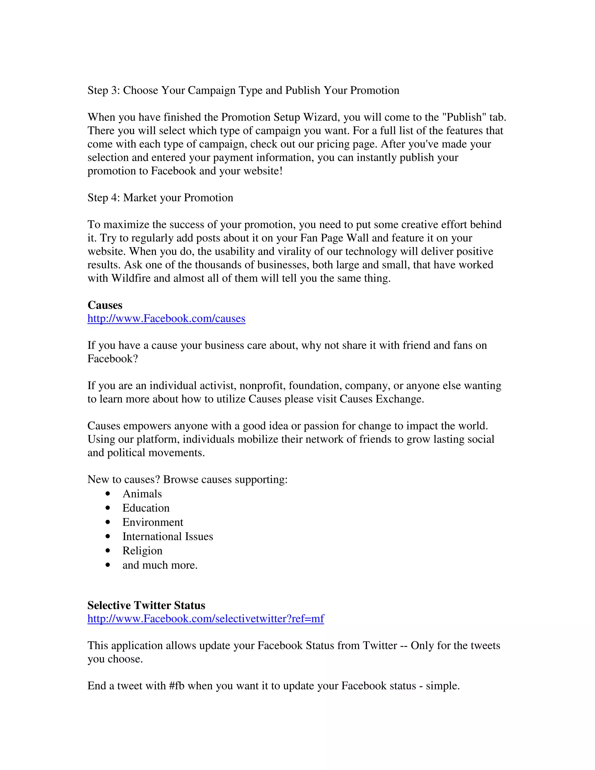 Step 3: Choose Your Campaign Type and Publish Your Promotion

When you have finished the Promotion Setup Wizard, you will come to the "Publish" tab.
There you will select which type of campaign you want. For a full list of the features that
come with each type of campaign, check out our pricing page. After you've made your
selection and entered your payment information, you can instantly publish your
promotion to Facebook and your website!

Step 4: Market your Promotion

To maximize the success of your promotion, you need to put some creative effort behind
it. Try to regularly add posts about it on your Fan Page Wall and feature it on your
website. When you do, the usability and virality of our technology will deliver positive
results. Ask one of the thousands of businesses, both large and small, that have worked
with Wildfire and almost all of them will tell you the same thing.

Causes
http://www.Facebook.com/causes

If you have a cause your business care about, why not share it with friend and fans on
Facebook?

If you are an individual activist, nonprofit, foundation, company, or anyone else wanting
to learn more about how to utilize Causes please visit Causes Exchange.

Causes empowers anyone with a good idea or passion for change to impact the world.
Using our platform, individuals mobilize their network of friends to grow lasting social
and political movements.

New to causes? Browse causes supporting:
  • Animals
  • Education
  • Environment
  • International Issues
  • Religion
  • and much more.


Selective Twitter Status
http://www.Facebook.com/selectivetwitter?ref=mf

This application allows update your Facebook Status from Twitter -- Only for the tweets
you choose.

End a tweet with #fb when you want it to update your Facebook status - simple.
 