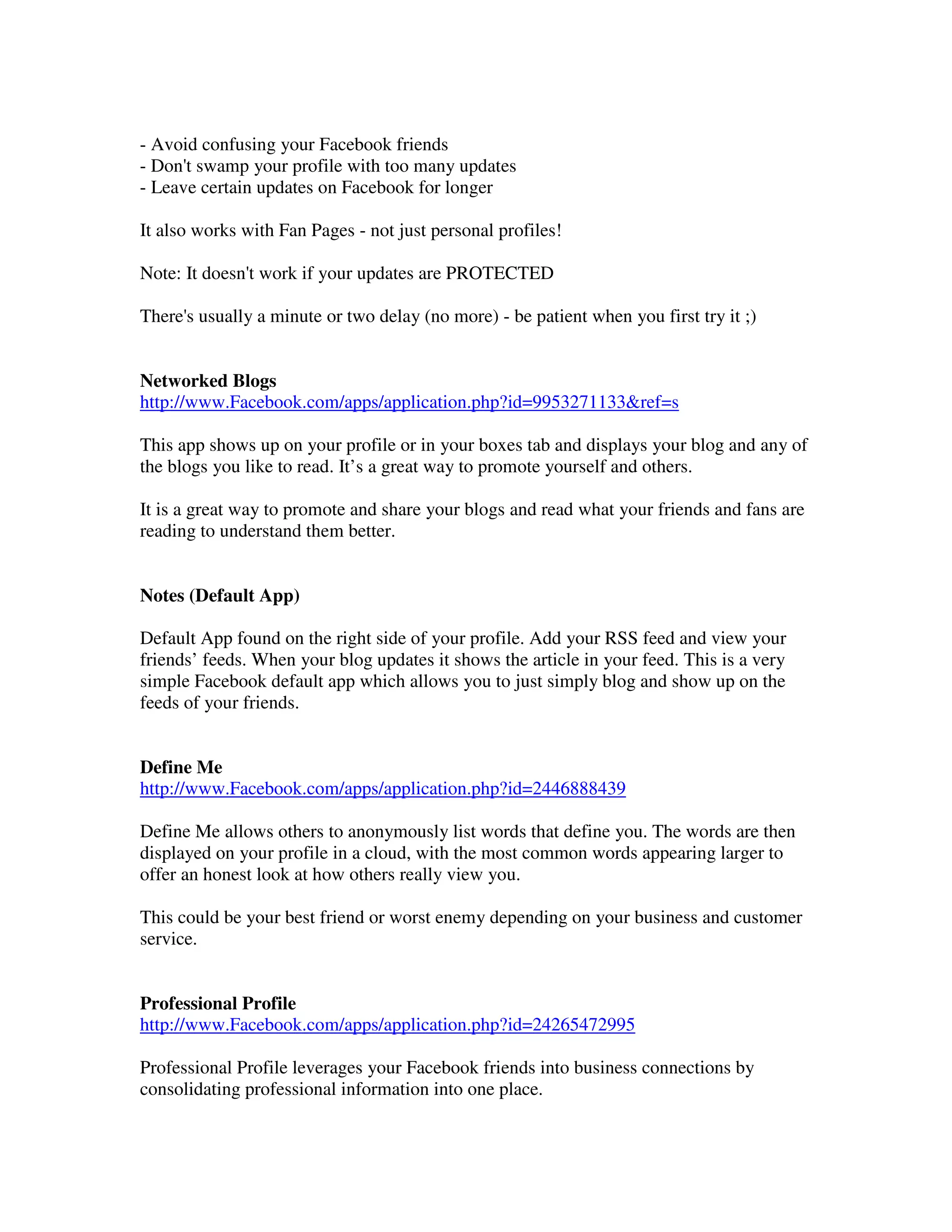 - Avoid confusing your Facebook friends
- Don't swamp your profile with too many updates
- Leave certain updates on Facebook for longer

It also works with Fan Pages - not just personal profiles!

Note: It doesn't work if your updates are PROTECTED

There's usually a minute or two delay (no more) - be patient when you first try it ;)


Networked Blogs
http://www.Facebook.com/apps/application.php?id=9953271133&ref=s

This app shows up on your profile or in your boxes tab and displays your blog and any of
the blogs you like to read. It’s a great way to promote yourself and others.

It is a great way to promote and share your blogs and read what your friends and fans are
reading to understand them better.


Notes (Default App)

Default App found on the right side of your profile. Add your RSS feed and view your
friends’ feeds. When your blog updates it shows the article in your feed. This is a very
simple Facebook default app which allows you to just simply blog and show up on the
feeds of your friends.


Define Me
http://www.Facebook.com/apps/application.php?id=2446888439

Define Me allows others to anonymously list words that define you. The words are then
displayed on your profile in a cloud, with the most common words appearing larger to
offer an honest look at how others really view you.

This could be your best friend or worst enemy depending on your business and customer
service.


Professional Profile
http://www.Facebook.com/apps/application.php?id=24265472995

Professional Profile leverages your Facebook friends into business connections by
consolidating professional information into one place.
 