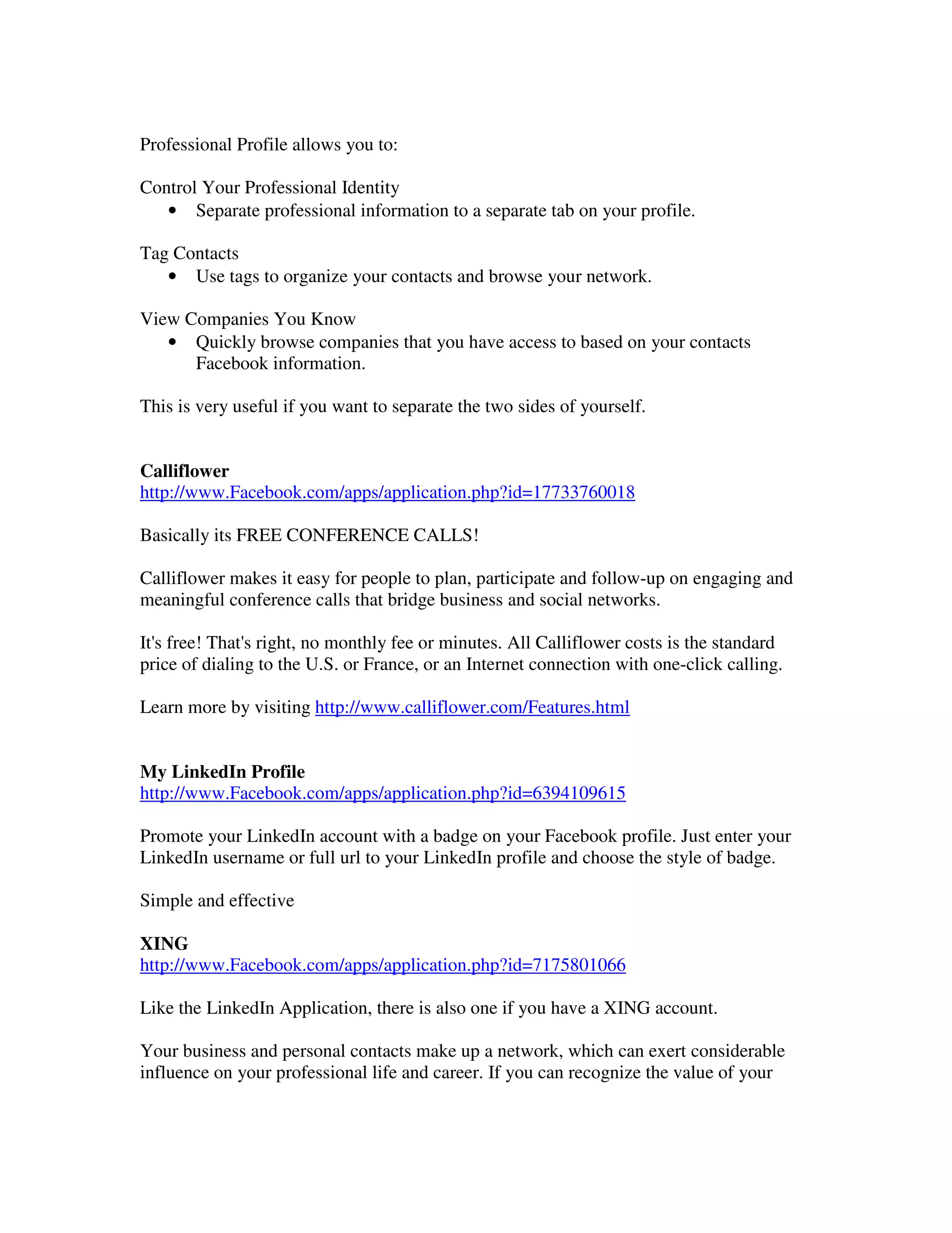 Professional Profile allows you to:

Control Your Professional Identity
   • Separate professional information to a separate tab on your profile.

Tag Contacts
   • Use tags to organize your contacts and browse your network.

View Companies You Know
   • Quickly browse companies that you have access to based on your contacts
      Facebook information.

This is very useful if you want to separate the two sides of yourself.


Calliflower
http://www.Facebook.com/apps/application.php?id=17733760018

Basically its FREE CONFERENCE CALLS!

Calliflower makes it easy for people to plan, participate and follow-up on engaging and
meaningful conference calls that bridge business and social networks.

It's free! That's right, no monthly fee or minutes. All Calliflower costs is the standard
price of dialing to the U.S. or France, or an Internet connection with one-click calling.

Learn more by visiting http://www.calliflower.com/Features.html


My LinkedIn Profile
http://www.Facebook.com/apps/application.php?id=6394109615

Promote your LinkedIn account with a badge on your Facebook profile. Just enter your
LinkedIn username or full url to your LinkedIn profile and choose the style of badge.

Simple and effective

XING
http://www.Facebook.com/apps/application.php?id=7175801066

Like the LinkedIn Application, there is also one if you have a XING account.

Your business and personal contacts make up a network, which can exert considerable
influence on your professional life and career. If you can recognize the value of your
 
