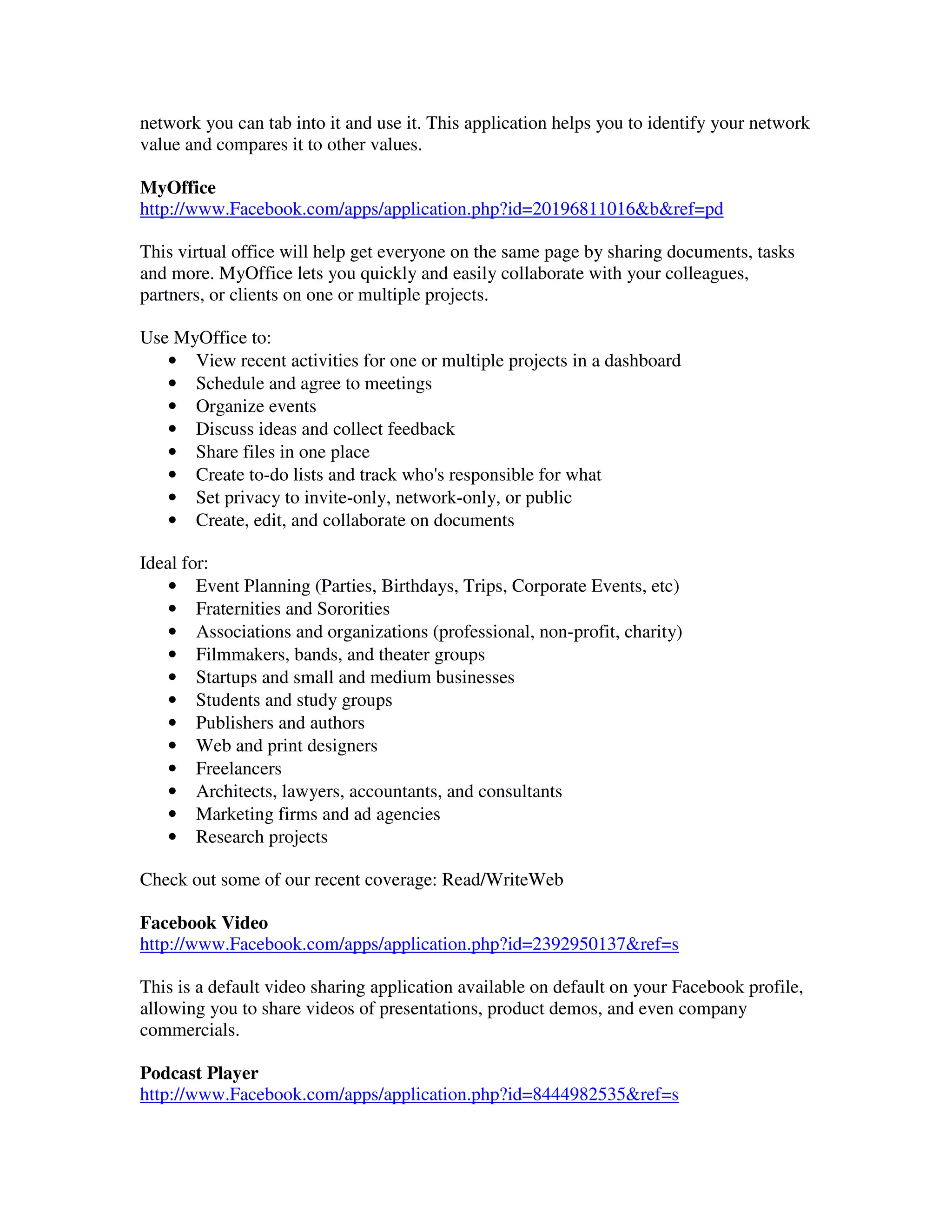 network you can tab into it and use it. This application helps you to identify your network
value and compares it to other values.

MyOffice
http://www.Facebook.com/apps/application.php?id=20196811016&b&ref=pd

This virtual office will help get everyone on the same page by sharing documents, tasks
and more. MyOffice lets you quickly and easily collaborate with your colleagues,
partners, or clients on one or multiple projects.

Use MyOffice to:
   • View recent activities for one or multiple projects in a dashboard
   • Schedule and agree to meetings
   • Organize events
   • Discuss ideas and collect feedback
   • Share files in one place
   • Create to-do lists and track who's responsible for what
   • Set privacy to invite-only, network-only, or public
   • Create, edit, and collaborate on documents

Ideal for:
    • Event Planning (Parties, Birthdays, Trips, Corporate Events, etc)
    • Fraternities and Sororities
    • Associations and organizations (professional, non-profit, charity)
    • Filmmakers, bands, and theater groups
    • Startups and small and medium businesses
    • Students and study groups
    • Publishers and authors
    • Web and print designers
    • Freelancers
    • Architects, lawyers, accountants, and consultants
    • Marketing firms and ad agencies
    • Research projects

Check out some of our recent coverage: Read/WriteWeb

Facebook Video
http://www.Facebook.com/apps/application.php?id=2392950137&ref=s

This is a default video sharing application available on default on your Facebook profile,
allowing you to share videos of presentations, product demos, and even company
commercials.

Podcast Player
http://www.Facebook.com/apps/application.php?id=8444982535&ref=s
 