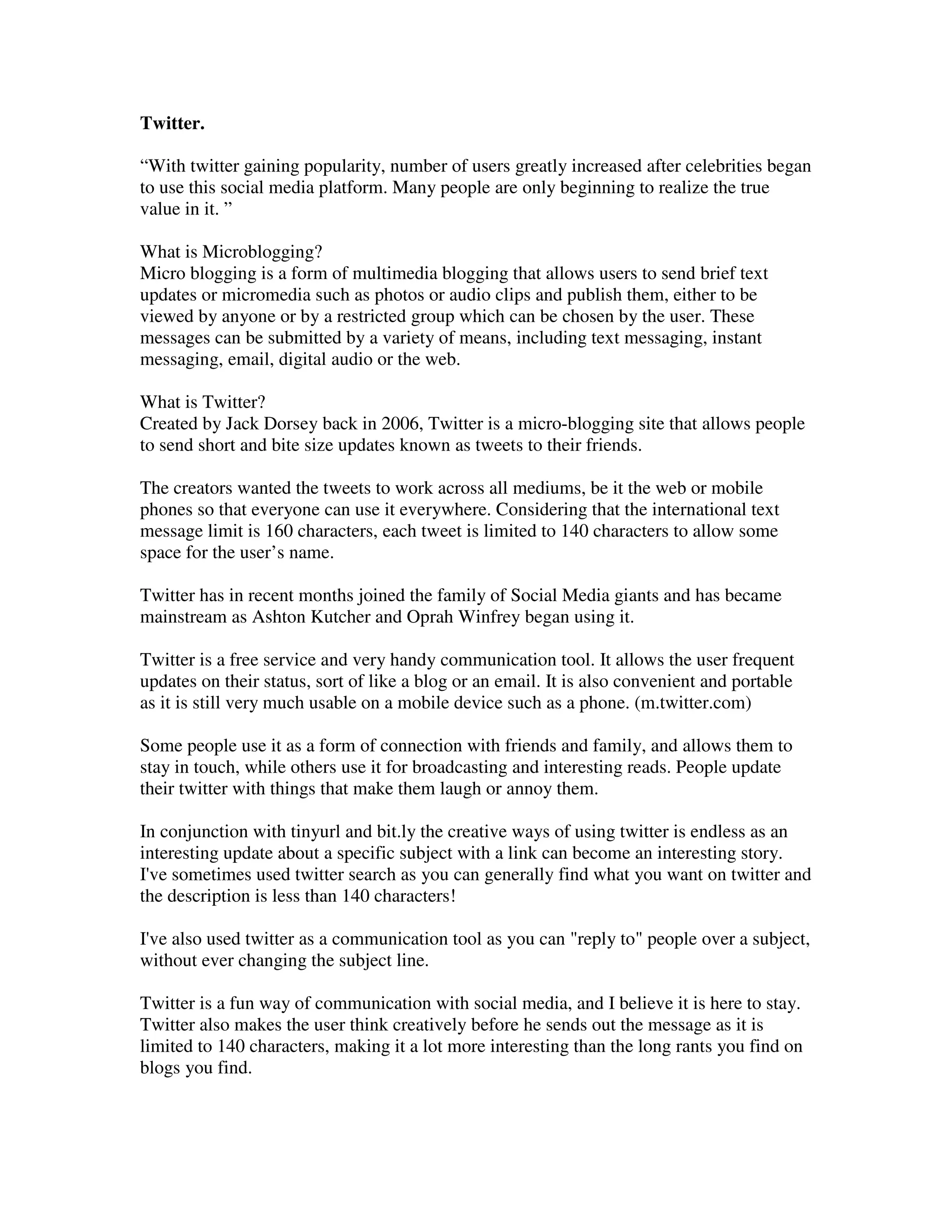 Twitter.

“With twitter gaining popularity, number of users greatly increased after celebrities began
to use this social media platform. Many people are only beginning to realize the true
value in it. ”

What is Microblogging?
Micro blogging is a form of multimedia blogging that allows users to send brief text
updates or micromedia such as photos or audio clips and publish them, either to be
viewed by anyone or by a restricted group which can be chosen by the user. These
messages can be submitted by a variety of means, including text messaging, instant
messaging, email, digital audio or the web.

What is Twitter?
Created by Jack Dorsey back in 2006, Twitter is a micro-blogging site that allows people
to send short and bite size updates known as tweets to their friends.

The creators wanted the tweets to work across all mediums, be it the web or mobile
phones so that everyone can use it everywhere. Considering that the international text
message limit is 160 characters, each tweet is limited to 140 characters to allow some
space for the user’s name.

Twitter has in recent months joined the family of Social Media giants and has became
mainstream as Ashton Kutcher and Oprah Winfrey began using it.

Twitter is a free service and very handy communication tool. It allows the user frequent
updates on their status, sort of like a blog or an email. It is also convenient and portable
as it is still very much usable on a mobile device such as a phone. (m.twitter.com)

Some people use it as a form of connection with friends and family, and allows them to
stay in touch, while others use it for broadcasting and interesting reads. People update
their twitter with things that make them laugh or annoy them.

In conjunction with tinyurl and bit.ly the creative ways of using twitter is endless as an
interesting update about a specific subject with a link can become an interesting story.
I've sometimes used twitter search as you can generally find what you want on twitter and
the description is less than 140 characters!

I've also used twitter as a communication tool as you can "reply to" people over a subject,
without ever changing the subject line.

Twitter is a fun way of communication with social media, and I believe it is here to stay.
Twitter also makes the user think creatively before he sends out the message as it is
limited to 140 characters, making it a lot more interesting than the long rants you find on
blogs you find.
 