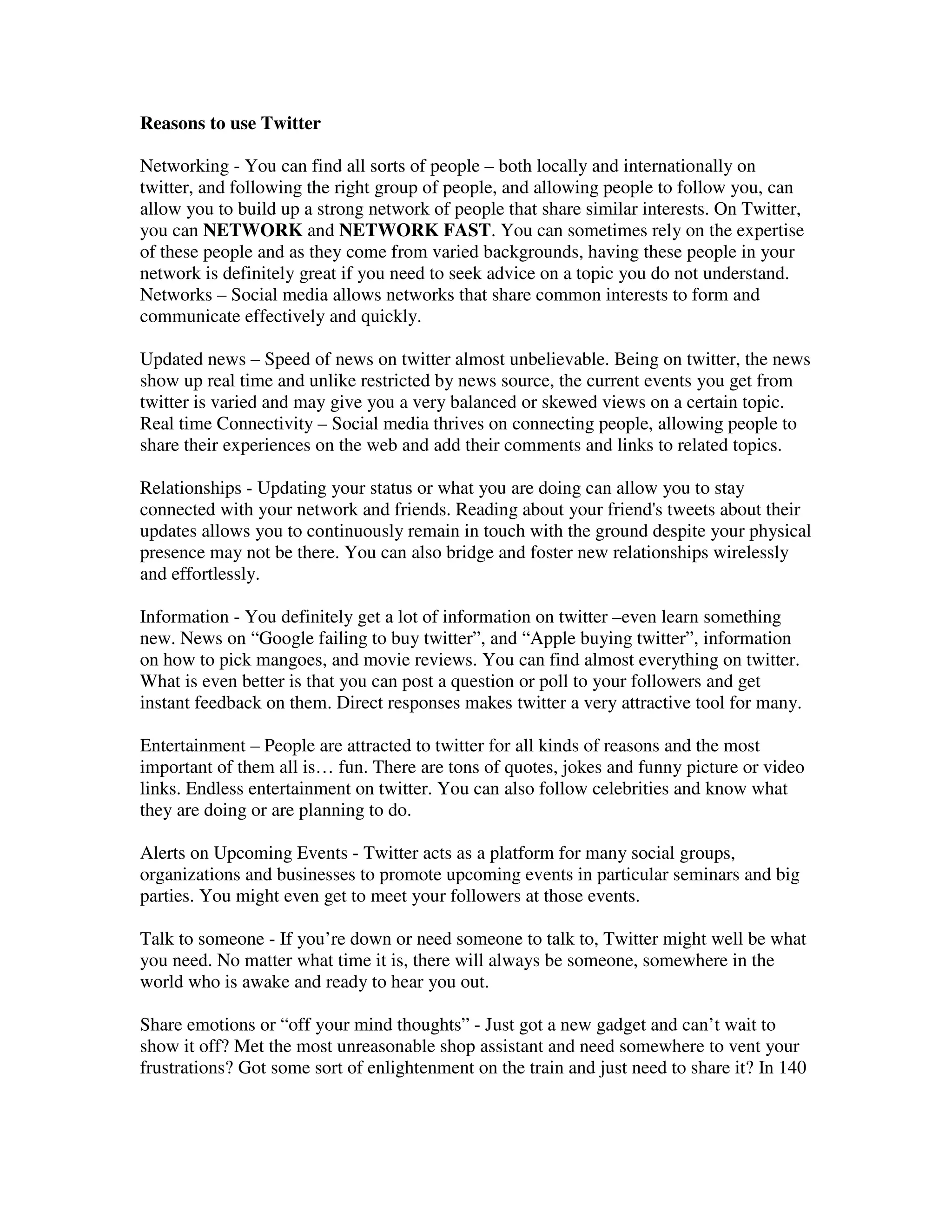 Reasons to use Twitter

Networking - You can find all sorts of people – both locally and internationally on
twitter, and following the right group of people, and allowing people to follow you, can
allow you to build up a strong network of people that share similar interests. On Twitter,
you can NETWORK and NETWORK FAST. You can sometimes rely on the expertise
of these people and as they come from varied backgrounds, having these people in your
network is definitely great if you need to seek advice on a topic you do not understand.
Networks – Social media allows networks that share common interests to form and
communicate effectively and quickly.

Updated news – Speed of news on twitter almost unbelievable. Being on twitter, the news
show up real time and unlike restricted by news source, the current events you get from
twitter is varied and may give you a very balanced or skewed views on a certain topic.
Real time Connectivity – Social media thrives on connecting people, allowing people to
share their experiences on the web and add their comments and links to related topics.

Relationships - Updating your status or what you are doing can allow you to stay
connected with your network and friends. Reading about your friend's tweets about their
updates allows you to continuously remain in touch with the ground despite your physical
presence may not be there. You can also bridge and foster new relationships wirelessly
and effortlessly.

Information - You definitely get a lot of information on twitter –even learn something
new. News on “Google failing to buy twitter”, and “Apple buying twitter”, information
on how to pick mangoes, and movie reviews. You can find almost everything on twitter.
What is even better is that you can post a question or poll to your followers and get
instant feedback on them. Direct responses makes twitter a very attractive tool for many.

Entertainment – People are attracted to twitter for all kinds of reasons and the most
important of them all is… fun. There are tons of quotes, jokes and funny picture or video
links. Endless entertainment on twitter. You can also follow celebrities and know what
they are doing or are planning to do.

Alerts on Upcoming Events - Twitter acts as a platform for many social groups,
organizations and businesses to promote upcoming events in particular seminars and big
parties. You might even get to meet your followers at those events.

Talk to someone - If you’re down or need someone to talk to, Twitter might well be what
you need. No matter what time it is, there will always be someone, somewhere in the
world who is awake and ready to hear you out.

Share emotions or “off your mind thoughts” - Just got a new gadget and can’t wait to
show it off? Met the most unreasonable shop assistant and need somewhere to vent your
frustrations? Got some sort of enlightenment on the train and just need to share it? In 140
 